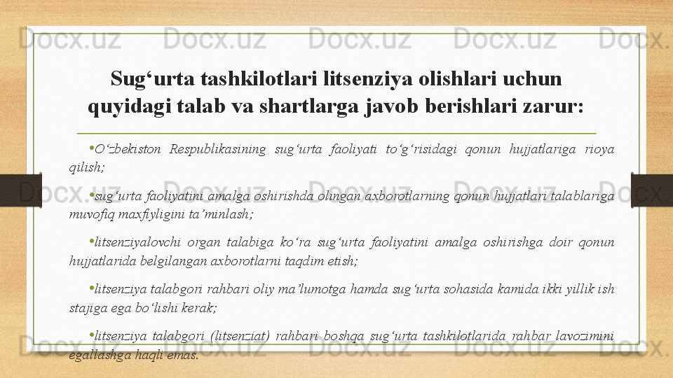 Sug‘urta tashkilotlari litsenziya olishlari uchun 
quyidagi talab va shartlarga javob berishlari zarur:
•
O‘zbekiston  Respublikasining  sug‘urta  faoliyati  to‘g‘risidagi  qonun  hujjatlariga  rioya 
qilish;
•
sug‘urta faoliyatini  amalga  oshirishda  olingan axborotlarning qonun  hujjatlari  talablariga 
muvofiq maxfiyligini ta’minlash;
• litsenziyalovchi  organ  talabiga  ko‘ra  sug‘urta  faoliyatini  amalga  oshirishga  doir  qonun 
hujjatlarida belgilangan axborotlarni taqdim etish;
• litsenziya talabgori rahbari oliy ma’lumotga hamda sug‘urta sohasida kamida ikki yillik ish 
stajiga ega bo‘lishi kerak;
• litsenziya  talabgori  (litsenziat)  rahbari  boshqa  sug‘urta  tashkilotlarida  rahbar  lavozimini 
egallashga haqli emas.  