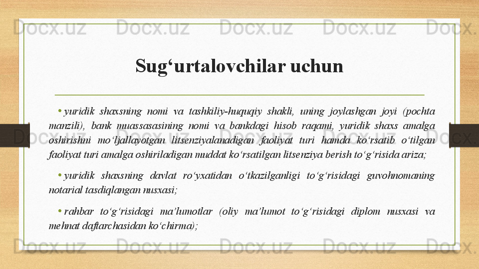 Sug‘urtalovchilar uchun
•
yuridik  shaxsning  nomi  va  tashkiliy-huquqiy  shakli,  uning  joylashgan  joyi  (pochta 
manzili),  bank  muassasasining  nomi  va  bankdagi  hisob  raqami,  yuridik  shaxs  amalga 
oshirishni  mo‘ljallayotgan  litsenziyalanadigan  faoliyat  turi  hamda  ko‘rsatib  o‘tilgan 
faoliyat turi amalga oshiriladigan muddat ko‘rsatilgan litsenziya berish to‘g‘risida ariza;
• yuridik  shaxsning  davlat  ro‘yxatidan  o‘tkazilganligi  to‘g‘risidagi  guvohnomaning 
notarial tasdiqlangan nusxasi;
•
rahbar  to‘g‘risidagi  ma’lumotlar  (oliy  ma’lumot  to‘g‘risidagi  diplom  nusxasi  va 
mehnat daftarchasidan ko‘chirma); 