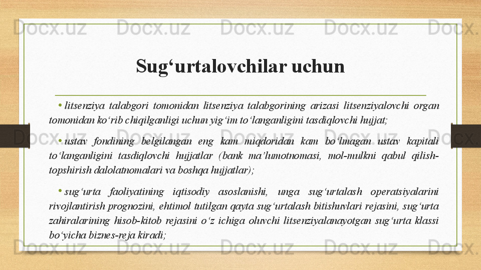 Sug‘urtalovchilar uchun
• litsenziya  talabgori  tomonidan  litsenziya  talabgorining  arizasi  litsenziyalovchi  organ 
tomonidan ko‘rib chiqilganligi uchun yig‘im to‘langanligini tasdiqlovchi hujjat;
• ustav  fondining  belgilangan  eng  kam  miqdoridan  kam  bo‘lmagan  ustav  kapitali 
to‘langanligini  tasdiqlovchi  hujjatlar  (bank  ma’lumotnomasi,  mol-mulkni  qabul  qilish-
topshirish dalolatnomalari va boshqa hujjatlar); 
•
sug‘urta  faoliyatining  iqtisodiy  asoslanishi,  unga  sug‘urtalash  operatsiyalarini 
rivojlantirish  prognozini,  ehtimol  tutilgan  qayta  sug‘urtalash  bitishuvlari  rejasini,  sug‘urta 
zahiralarining  hisob-kitob  rejasini  o‘z  ichiga  oluvchi  litsenziyalanayotgan  sug‘urta  klassi 
bo‘yicha biznes-reja kiradi;  