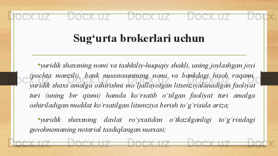 Sug‘urta brokerlari uchun
• yuridik shaxsning nomi va tashkiliy-huquqiy shakli, uning joylashgan joyi 
(pochta  manzili),  bank  muassasasining  nomi  va  bankdagi  hisob  raqami, 
yuridik  shaxs  amalga  oshirishni  mo‘ljallayotgan  litsenziyalanadigan  faoliyat 
turi  (uning  bir  qismi)  hamda  ko‘rsatib  o‘tilgan  faoliyat  turi  amalga 
oshiriladigan muddat ko‘rsatilgan litsenziya berish to‘g‘risida ariza;
•
yuridik  shaxsning  davlat  ro‘yxatidan  o‘tkazilganligi  to‘g‘risidagi 
guvohnomaning notarial tasdiqlangan nusxasi; 