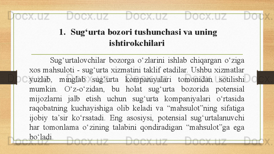   1.  Sug‘urta bozori tushunchasi va uning 
ishtirokchilari
Sug‘urtalovchilar  bozorga  o‘zlarini  ishlab  chiqargan  o‘ziga 
xos  mahsuloti  -  sug‘urta  xizmatini  taklif  etadilar.  Ushbu  xizmatlar 
yuzlab,  minglab  sug‘urta  kompaniyalari  tomonidan  sotilishi 
mumkin.  O‘z-o‘zidan,  bu  holat  sug‘urta  bozorida  potensial 
mijozlarni  jalb  etish  uchun  sug‘urta  kompaniyalari  o‘rtasida 
raqobatning  kuchayishiga  olib  keladi  va  “mahsulot”ning  sifatiga 
ijobiy  ta’sir  ko‘rsatadi.  Eng  asosiysi,  potensial  sug‘urtalanuvchi 
har  tomonlama  o‘zining  talabini  qondiradigan  “mahsulot”ga  ega 
bo‘ladi. 