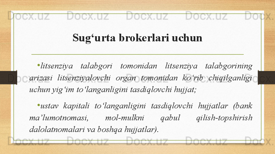 Sug‘urta brokerlari uchun
•
litsenziya  talabgori  tomonidan  litsenziya  talabgorining 
arizasi  litsenziyalovchi  organ  tomonidan  ko‘rib  chiqilganligi 
uchun yig‘im to‘langanligini tasdiqlovchi hujjat;
•
ustav  kapitali  to‘langanligini  tasdiqlovchi  hujjatlar  (bank 
ma’lumotnomasi,  mol-mulkni  qabul  qilish-topshirish 
dalolatnomalari va boshqa hujjatlar).