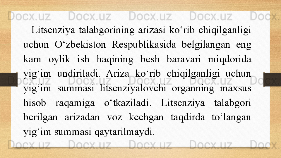 Litsenziya  talabgorining  arizasi  ko‘rib  chiqilganligi 
uchun  O‘zbekiston  Respublikasida  belgilangan  eng 
kam  oylik  ish  haqining  besh  baravari  miqdorida 
yig‘im  undiriladi.  Ariza  ko‘rib  chiqilganligi  uchun 
yig‘im  summasi  litsenziyalovchi  organning  maxsus 
hisob  raqamiga  o‘tkaziladi.  Litsenziya  talabgori 
berilgan  arizadan  voz  kechgan  taqdirda  to‘langan 
yig‘im summasi qaytarilmaydi.  