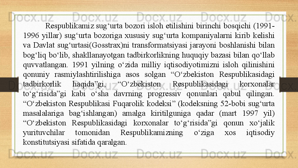 Respublikamiz sug‘urta bozori isloh etilishini birinchi bosqichi (1991-
1996  yillar)  sug‘urta  bozoriga  xususiy  sug‘urta  kompaniyalarni  kirib  kelishi 
va  Davlat  sug‘urtasi(Gosstrax)ni  transformatsiyasi  jarayoni  boshlanishi  bilan 
bog‘liq bo‘lib, shakllanayotgan tadbirkorlikning huquqiy bazasi bilan qo‘llab 
quvvatlangan.  1991  yilning  o‘zida  milliy  iqtisodiyotimizni  isloh  qilinishini 
qonuniy  rasmiylashtirilishiga  asos  solgan  “O‘zbekiston  Respublikasidagi 
tadbirkorlik  haqida”gi,  “O‘zbekiston  Respublikasidagi  korxonalar 
to‘g‘risida”gi  kabi  o‘sha  davrning  progressiv  qonunlari  qabul  qilingan. 
“O‘zbekiston  Respublikasi  Fuqarolik  kodeksi”  (kodeksning  52-bobi  sug‘urta 
masalalariga  bag‘ishlangan)  amalga  kiritilguniga  qadar  (mart  1997  yil) 
“O‘zbekiston  Respublikasidagi  korxonalar  to‘g‘risida”gi  qonun  xo‘jalik 
yurituvchilar  tomonidan  Respublikamizning  o‘ziga  xos  iqtisodiy 
konstitutsiyasi sifatida qaralgan.