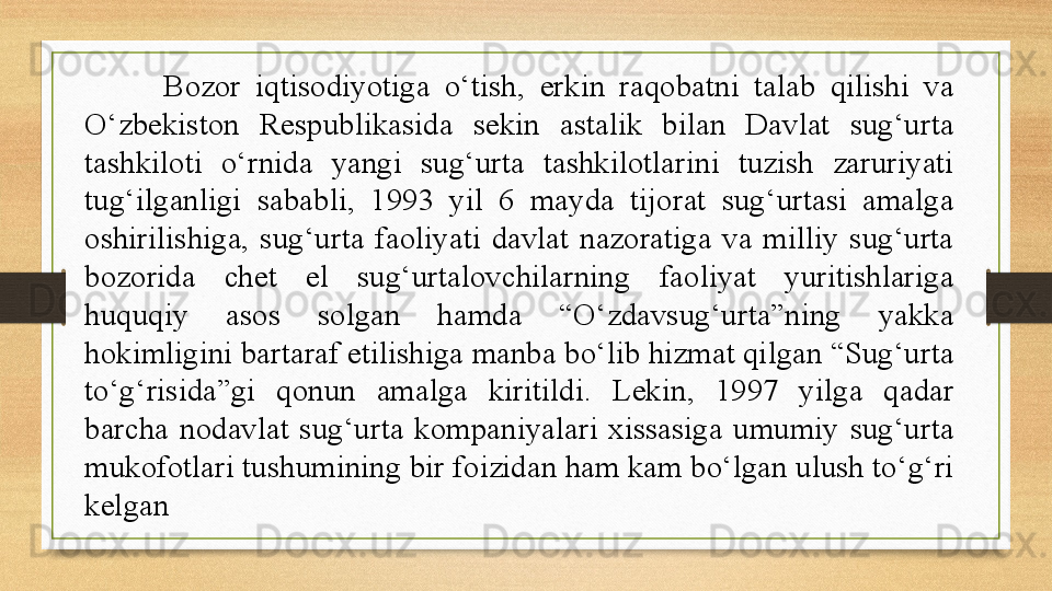 Bozor  iqtisodiyotiga  o‘tish,  erkin  raqobatni  talab  qilishi  va 
O‘zbekiston  Respublikasida  sekin  astalik  bilan  Davlat  sug‘urta 
tashkiloti  o‘rnida  yangi  sug‘urta  tashkilotlarini  tuzish  zaruriyati 
tug‘ilganligi  sababli,  1993  yil  6  mayda  tijorat  sug‘urtasi  amalga 
oshirilishiga,  sug‘urta  faoliyati  davlat  nazoratiga  va  milliy  sug‘urta 
bozorida  chet  el  sug‘urtalovchilarning  faoliyat  yuritishlariga 
huquqiy  asos  solgan  hamda  “O‘zdavsug‘urta”ning  yakka 
hokimligini bartaraf etilishiga manba bo‘lib hizmat qilgan “Sug‘urta 
to‘g‘risida”gi  qonun  amalga  kiritildi.  Lekin,  1997  yilga  qadar 
barcha  nodavlat  sug‘urta  kompaniyalari  xissasiga  umumiy  sug‘urta 
mukofotlari tushumining bir foizidan ham kam bo‘lgan ulush to‘g‘ri 
kelgan 