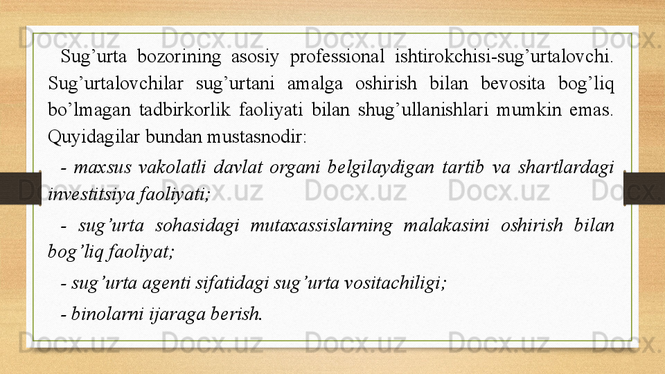 Sug’urta  bozorining  asosiy  professional  ishtirokchisi-sug’urtalovchi. 
Sug’urtalovchilar  sug’urtani  amalga  oshirish  bilan  bevosita  bog’liq 
bo’lmagan  tadbirkorlik  faoliyati  bilan  shug’ullanishlari  mumkin  emas. 
Quyidagilar bundan mustasnodir:
-  maxsus  vakolatli  davlat  organi  belgilaydigan  tartib  va  shartlardagi 
investitsiya faoliyati;
-  sug’urta  sohasidagi  mutaxassislarning  malakasini  oshirish  bilan 
bog’liq faoliyat;
- sug’urta agenti sifatidagi sug’urta vositachiligi;
- binolarni ijaraga berish.