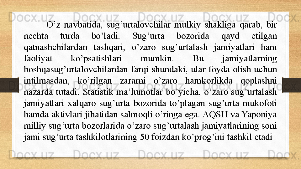 O’z  navbatida,  sug’urtalovchilar  mulkiy  shakliga  qarab,  bir 
nechta  turda  bo’ladi.  Sug’urta  bozorida  qayd  etilgan 
qatnashchilardan  tashqari,  o’zaro  sug’urtalash  jamiyatlari  ham 
faoliyat  ko’psatishlari  mumkin.  Bu  jamiyatlarning 
boshqasug’urtalovchilardan  farqi  shundaki,  ular  foyda  olish  uchun 
intilmasdan,  ko’rilgan  zararni  o’zaro  hamkorlikda  qoplashni 
nazarda  tutadi.  Statistik  ma’lumotlar  bo’yicha,  o’zaro  sug’urtalash 
jamiyatlari  xalqaro  sug’urta  bozorida  to’plagan  sug’urta  mukofoti 
hamda aktivlari jihatidan salmoqli o’ringa ega. AQSH va Yaponiya 
milliy sug’urta bozorlarida o’zaro sug’urtalash jamiyatlarining soni 
jami sug’urta tashkilotlarining 50 foizdan ko’prog’ini tashkil etadi