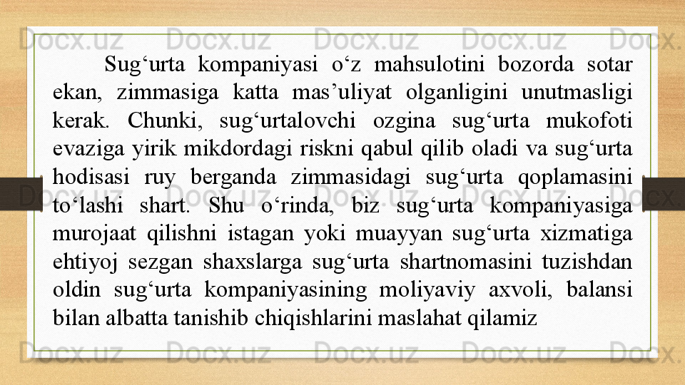 Sug‘urta  kompaniyasi  o‘z  mahsulotini  bozorda  sotar 
ekan,  zimmasiga  katta  mas’uliyat  olganligini  unutmasligi 
kerak.  Chunki,  sug‘urtalovchi  ozgina  sug‘urta  mukofoti 
evaziga  yirik  mikdordagi  riskni  qabul  qilib  oladi  va  sug‘urta 
hodisasi  ruy  berganda  zimmasidagi  sug‘urta  qoplamasini 
to‘lashi  shart.  Shu  o‘rinda,  biz  sug‘urta  kompaniyasiga 
murojaat  qilishni  istagan  yoki  muayyan  sug‘urta  xizmatiga 
ehtiyoj  sezgan  shaxslarga  sug‘urta  shartnomasini  tuzishdan 
oldin  sug‘urta  kompaniyasining  moliyaviy  axvoli,  balansi 
bilan albatta tanishib chiqishlarini maslahat qilamiz 