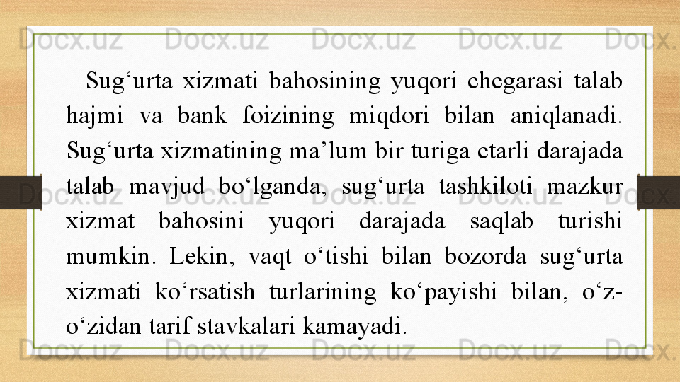 Sug‘urta  xizmati  bahosining  yuqori  chegarasi  talab 
hajmi  va  bank  foizining  miqdori  bilan  aniqlanadi. 
Sug‘urta xizmatining ma’lum bir turiga etarli darajada 
talab  mavjud  bo‘lganda,  sug‘urta  tashkiloti  mazkur 
xizmat  bahosini  yuqori  darajada  saqlab  turishi 
mumkin.  Lekin,  vaqt  o‘tishi  bilan  bozorda  sug‘urta 
xizmati  ko‘rsatish  turlarining  ko‘payishi  bilan,  o‘z-
o‘zidan tarif stavkalari kamayadi.