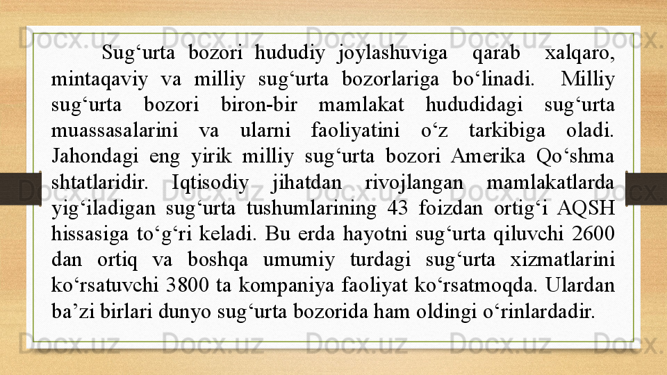 Sug‘urta  bozori  hududiy  joylashuviga    qarab    xalqaro, 
mintaqaviy  va  milliy  sug‘urta  bozorlariga  bo‘linadi.    Milliy 
sug‘urta  bozori  biron-bir  mamlakat  hududidagi  sug‘urta 
muassasalarini  va  ularni  faoliyatini  o‘z  tarkibiga  oladi. 
Jahondagi  eng  yirik  milliy  sug‘urta  bozori  Amerika  Qo‘shma 
shtatlaridir.  Iqtisodiy  jihatdan  rivojlangan  mamlakatlarda 
yig‘iladigan  sug‘urta  tushumlarining  43  foizdan  ortig‘i  AQSH 
hissasiga  to‘g‘ri  keladi.  Bu  erda  hayotni  sug‘urta  qiluvchi  2600 
dan  ortiq  va  boshqa  umumiy  turdagi  sug‘urta  xizmatlarini 
ko‘rsatuvchi  3800  ta  kompaniya  faoliyat  ko‘rsatmoqda.  Ulardan 
ba’zi birlari dunyo sug‘urta bozorida ham oldingi o‘rinlardadir.  