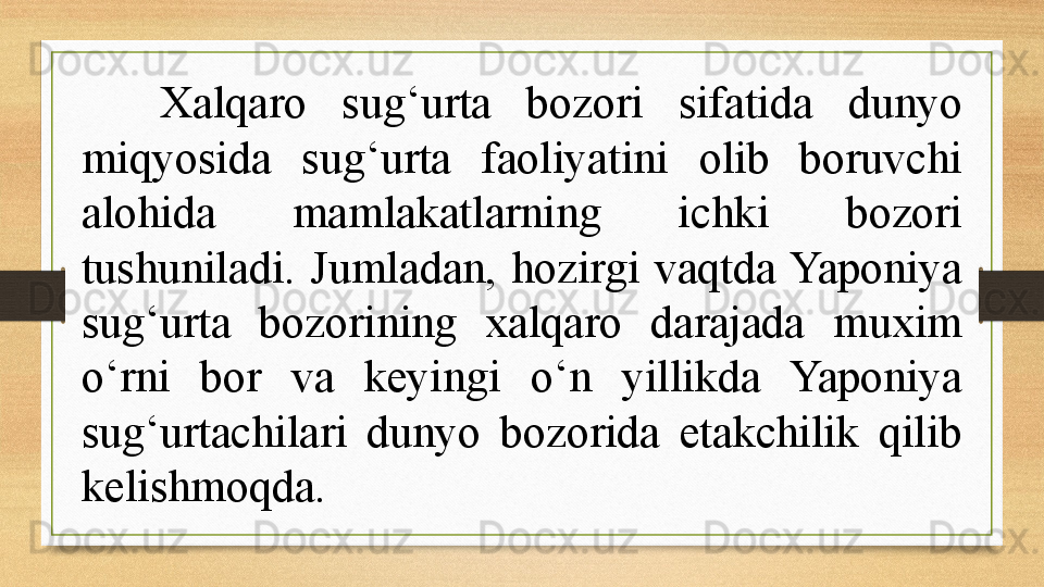 Xalqaro  sug‘urta  bozori  sifatida  dunyo 
miqyosida  sug‘urta  faoliyatini  olib  boruvchi 
alohida  mamlakatlarning  ichki  bozori 
tushuniladi.  Jumladan,  hozirgi  vaqtda Yaponiya 
sug‘urta  bozorining  xalqaro  darajada  muxim 
o‘rni  bor  va  keyingi  o‘n  yillikda  Yaponiya 
sug‘urtachilari  dunyo  bozorida  etakchilik  qilib 
kelishmoqda.  