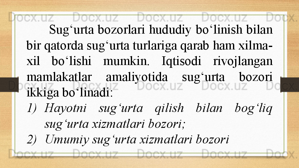 Sug‘urta  bozorlari  hududiy  bo‘linish  bilan 
bir qatorda sug‘urta turlariga qarab ham xilma-
xil  bo‘lishi  mumkin.  Iqtisodi  rivojlangan 
mamlakatlar  amaliyotida  sug‘urta  bozori 
ikkiga bo‘linadi: 
1) Hayotni  sug‘urta  qilish  bilan  bog‘liq 
sug‘urta xizmatlari bozori; 
2) Umumiy sug‘urta xizmatlari bozori 