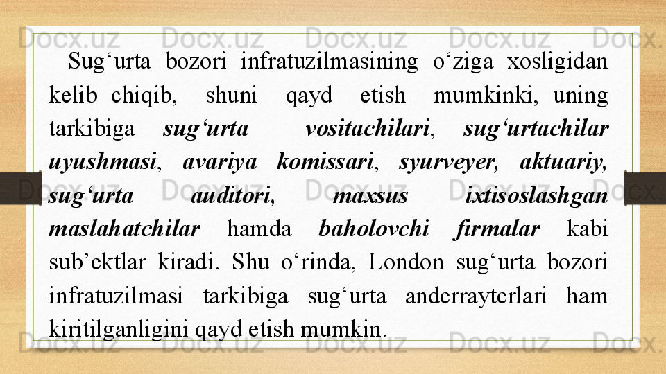 Sug‘urta  bozori  infratuzilmasining  o‘ziga  xosligidan 
kelib  chiqib,    shuni    qayd    etish    mumkinki,  uning 
tarkibiga  sug‘urta    vositachilari ,  sug‘urtachilar 
uyushmasi ,  avariya  komissari ,  syurveyer,  aktuariy, 
sug‘urta  auditori,  maxsus  ixtisoslashgan 
maslahatchilar  hamda  baholovchi  firmalar  kabi 
sub’ektlar  kiradi.  S h u  o‘rinda,  London  sug‘urta  bozori 
infratuzilmasi  tarkibiga  sug‘urta  anderrayterlari  ham 
kiritilganligini qayd etish mumkin.           