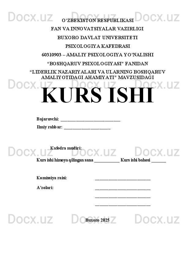 O’ZBEKISTON RESPUBLIKASI
FAN VA INNOVATSIYALAR VAZIRLIGI
BUXORO DAVLAT UNIVERSITETI
PSIXOLOGIYA KAFEDRASI
60310903 – AMALIY PSIXOLOGIYA YO’NALISHI
“BOSHQARUV PSIXOLOGIYASI” FANIDAN
“ LIDERLIK NAZARIYALARI VA ULARNING BOSHQARUV
AMALIYOTIDAGI AHAMIYATI ”  MAVZUSIDAGI
KURS ISHI
Bajaruvchi:  ___________________________
Ilmiy rahbar: _____________________
Kafedra mudiri:Kurs ishi himoya qilingan sana ____________ Kurs ishi bahosi _______
Komissiya raisi: _________________________
A’zolari: _________________________
_________________________
_________________________
Buxoro 2025 