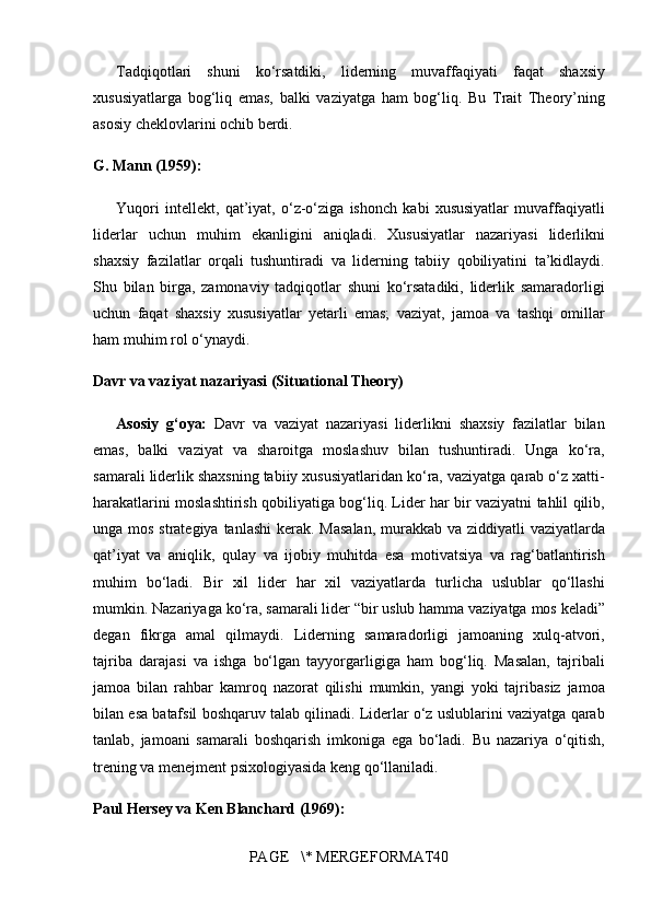 Tadqiqotlari shuni	 ko‘rsatdiki,	 liderning	 muvaffaqiyati	 faqat	 shaxsiy
xususiyatlarga	
 bog‘liq	 emas,	 balki	 vaziyatga	 ham	 bog‘liq.	 Bu	 Trait	 Theory’ning
asosiy	
 cheklovlarini	 ochib	 berdi.
G. Mann (1959):
Yuqori	
 intellekt,	 qat’iyat,	 o‘z-o‘ziga	 ishonch	 kabi	 xususiyatlar	 muvaffaqiyatli
liderlar	
 uchun	 muhim	 ekanligini	 aniqladi.	 Xususiyatlar	 nazariyasi	 liderlikni
shaxsiy	
 fazilatlar	 orqali	 tushuntiradi	 va	 liderning	 tabiiy	 qobiliyatini	 ta’kidlaydi.
Shu	
 bilan	 birga,	 zamonaviy	 tadqiqotlar	 shuni	 ko‘rsatadiki,	 liderlik	 samaradorligi
uchun	
 faqat	 shaxsiy	 xususiyatlar	 yetarli	 emas;	 vaziyat,	 jamoa	 va	 tashqi	 omillar
ham	
 muhim	 rol	 o‘ynaydi.
Davr va vaziyat nazariyasi (Situational Theory)
Asosiy   g‘oya:   Davr	
 va	 vaziyat	 nazariyasi	 liderlikni	 shaxsiy	 fazilatlar	 bilan
emas,	
 balki	 vaziyat	 va	 sharoitga	 moslashuv	 bilan	 tushuntiradi.	 Unga	 ko‘ra,
samarali	
 liderlik	 shaxsning	 tabiiy	 xususiyatlaridan	 ko‘ra,	 vaziyatga	 qarab	 o‘z	 xatti-
harakatlarini	
 moslashtirish	 qobiliyatiga	 bog‘liq.	 Lider	 har	 bir	 vaziyatni	 tahlil	 qilib,
unga	
 mos	 strategiya	 tanlashi	 kerak.	 Masalan,	 murakkab	 va	 ziddiyatli	 vaziyatlarda
qat’iyat	
 va	 aniqlik,	 qulay	 va	 ijobiy	 muhitda	 esa	 motivatsiya	 va	 rag‘batlantirish
muhim	
 bo‘ladi.	 Bir	 xil	 lider	 har	 xil	 vaziyatlarda	 turlicha	 uslublar	 qo‘llashi
mumkin.	
 Nazariyaga	 ko‘ra,	 samarali	 lider	 “bir	 uslub	 hamma	 vaziyatga	 mos	 keladi”
degan	
 fikrga	 amal	 qilmaydi.	 Liderning	 samaradorligi	 jamoaning	 xulq-atvori,
tajriba	
 darajasi	 va	 ishga	 bo‘lgan	 tayyorgarligiga	 ham	 bog‘liq.	 Masalan,	 tajribali
jamoa	
 bilan	 rahbar	 kamroq	 nazorat	 qilishi	 mumkin,	 yangi	 yoki	 tajribasiz	 jamoa
bilan	
 esa	 batafsil	 boshqaruv	 talab	 qilinadi.	 Liderlar	 o‘z	 uslublarini	 vaziyatga	 qarab
tanlab,	
 jamoani	 samarali	 boshqarish	 imkoniga	 ega	 bo‘ladi.	 Bu	 nazariya	 o‘qitish,
trening	
 va	 menejment	 psixologiyasida	 keng	 qo‘llaniladi.
Paul Hersey va Ken Blanchard (1969):
PAGE	
   \*	 MERGEFORMAT40 