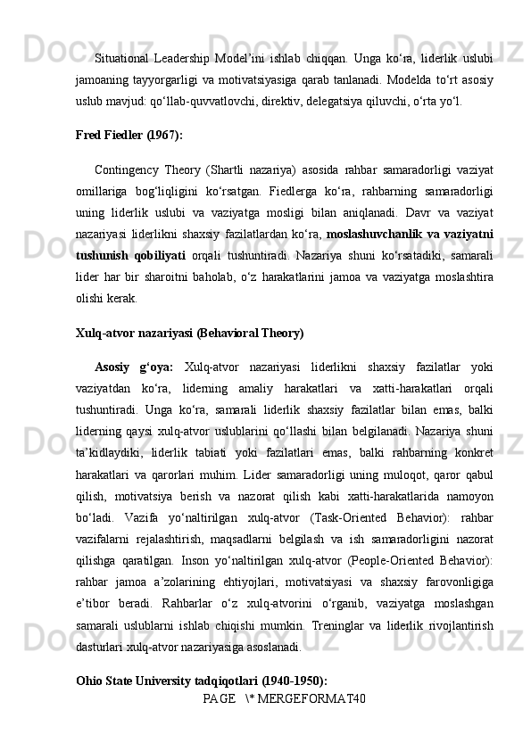 Situational Leadership	 Model’ini	 ishlab	 chiqqan.	 Unga	 ko‘ra,	 liderlik	 uslubi
jamoaning	
 tayyorgarligi	 va	 motivatsiyasiga	 qarab	 tanlanadi.	 Modelda	 to‘rt	 asosiy
uslub	
 mavjud:	 qo‘llab-quvvatlovchi,	 direktiv,	 delegatsiya	 qiluvchi,	 o‘rta	 yo‘l.
Fred Fiedler (1967):
Contingency	
 Theory	 (Shartli	 nazariya)	 asosida	 rahbar	 samaradorligi	 vaziyat
omillariga	
 bog‘liqligini	 ko‘rsatgan.	 Fiedlerga	 ko‘ra,	 rahbarning	 samaradorligi
uning	
 liderlik	 uslubi	 va	 vaziyatga	 mosligi	 bilan	 aniqlanadi.	 Davr	 va	 vaziyat
nazariyasi	
 liderlikni	 shaxsiy	 fazilatlardan	 ko‘ra,	  moslashuvchanlik   va   vaziyatni
tushunish   qobiliyati  	
orqali	 tushuntiradi.	 Nazariya	 shuni	 ko‘rsatadiki,	 samarali
lider	
 har	 bir	 sharoitni	 baholab,	 o‘z	 harakatlarini	 jamoa	 va	 vaziyatga	 moslashtira
olishi	
 kerak.
Xulq-atvor nazariyasi (Behavioral Theory)
Asosiy   g‘oya:   Xulq-atvor	
 nazariyasi	 liderlikni	 shaxsiy	 fazilatlar	 yoki
vaziyatdan	
 ko‘ra,	  liderning	 amaliy	 harakatlari	 va	 xatti-harakatlari  	orqali
tushuntiradi.	
 Unga	 ko‘ra,	 samarali	 liderlik	 shaxsiy	 fazilatlar	 bilan	 emas,	 balki
liderning	
 qaysi	 xulq-atvor	 uslublarini	 qo‘llashi  	bilan	 belgilanadi.	 Nazariya	 shuni
ta’kidlaydiki,	
 liderlik	 tabiati	 yoki	 fazilatlari	 emas,	 balki	  rahbarning	 konkret
harakatlari	
 va	 qarorlari  	muhim.	 Lider	 samaradorligi	 uning	  muloqot,	 qaror	 qabul
qilish,	
 motivatsiya	 berish	 va	 nazorat	 qilish  	kabi	 xatti-harakatlarida	 namoyon
bo‘ladi.	
  Vazifa	 yo‘naltirilgan	 xulq-atvor	 (Task-Oriented	 Behavior):  	rahbar
vazifalarni	
 rejalashtirish,	 maqsadlarni	 belgilash	 va	 ish	 samaradorligini	 nazorat
qilishga	
 qaratilgan.	  Inson	 yo‘naltirilgan	 xulq-atvor	 (People-Oriented	 Behavior):
rahbar	
 jamoa	 a’zolarining	 ehtiyojlari,	 motivatsiyasi	 va	 shaxsiy	 farovonligiga
e’tibor	
 beradi.	 Rahbarlar	 o‘z	 xulq-atvorini	 o‘rganib,	 vaziyatga	 moslashgan
samarali	
 uslublarni	 ishlab	 chiqishi	 mumkin.	 Treninglar	 va	 liderlik	 rivojlantirish
dasturlari	
 xulq-atvor	 nazariyasiga	 asoslanadi.
Ohio State University tadqiqotlari (1940-1950):
PAGE	
   \*	 MERGEFORMAT40 
