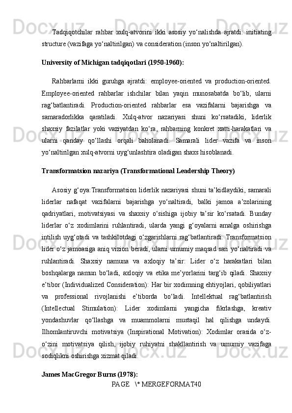 Tadqiqotchilar rahbar	 xulq-atvorini	 ikki	 asosiy	 yo‘nalishda	 ajratdi:	  initiating
structure  	
(vazifaga	 yo‘naltirilgan)	 va	  consideration  	(inson	 yo‘naltirilgan).
University of Michigan tadqiqotlari (1950-1960):
Rahbarlarni	
 ikki	 guruhga	 ajratdi:	  employee-oriented  	va	  production-oriented .
Employee-oriented	
 rahbarlar	 ishchilar	 bilan	 yaqin	 munosabatda	 bo‘lib,	 ularni
rag‘batlantiradi.	
 Production-oriented	 rahbarlar	 esa	 vazifalarni	 bajarishga	 va
samaradorlikka	
 qaratiladi.	 Xulq-atvor	 nazariyasi	 shuni	 ko‘rsatadiki,	 liderlik
shaxsiy	
 fazilatlar	 yoki	 vaziyatdan	 ko‘ra,	  rahbarning	 konkret	 xatti-harakatlari	 va
ularni	
 qanday	 qo‘llashi  	orqali	 baholanadi.	 Samarali	 lider	  vazifa	 va	 inson
yo‘naltirilgan	
 xulq-atvorni	 uyg‘unlashtira	 oladigan	 shaxs  	hisoblanadi.
Transformatsion nazariya (Transformational Leadership Theory)
Asosiy	
 g‘oya: Transformatsion	 liderlik	 nazariyasi	 shuni	 ta’kidlaydiki,	 samarali
liderlar	
 nafaqat	 vazifalarni	 bajarishga	 yo‘naltiradi,	 balki	  jamoa	 a’zolarining
qadriyatlari,	
 motivatsiyasi	 va	 shaxsiy	 o‘sishiga	 ijobiy	 ta’sir	 ko‘rsatadi .	 Bunday
liderlar	
 o‘z	 xodimlarini	 ruhlantiradi,	 ularda	 yangi	 g‘oyalarni	 amalga	 oshirishga
intilish	
 uyg‘otadi	 va	 tashkilotdagi	 o‘zgarishlarni	 rag‘batlantiradi.	 Transformatsion
lider	
 o‘z	 jamoasiga	 aniq	 vizion	 beradi,	 ularni	 umumiy	 maqsad	 sari	 yo‘naltiradi	 va
ruhlantiradi.	
  Shaxsiy	 namuna	 va	 axloqiy	 ta’sir:	  Lider	 o‘z	 harakatlari	 bilan
boshqalarga	
 namun	 bo‘ladi,	  axloqiy	 va	 etika	 me’yorlarini	 targ‘ib	 qiladi .	  Shaxsiy
e’tibor	
 (Individualized	 Consideration):	  Har	 bir	 xodimning	 ehtiyojlari,	 qobiliyatlari
va	
 professional	 rivojlanishi	 e’tiborda	 bo‘ladi.	  Intellektual	 rag‘batlantirish
(Intellectual	
 Stimulation):	  Lider	 xodimlarni	  yangicha	 fikrlashga,	 kreativ
yondashuvlar	
 qo‘llashga	 va	 muammolarni	 mustaqil	 hal	 qilishga  	undaydi.
Ilhomlantiruvchi	
 motivatsiya	 (Inspirational	 Motivation):	  Xodimlar	 orasida	 o‘z-
o‘zini	
 motivatsiya	 qilish,	 ijobiy	 ruhiyatni	 shakllantirish	 va	 umumiy	 vazifaga
sodiqlikni	
 oshirishga	 xizmat	 qiladi.
James MacGregor Burns (1978):
PAGE	
   \*	 MERGEFORMAT40 