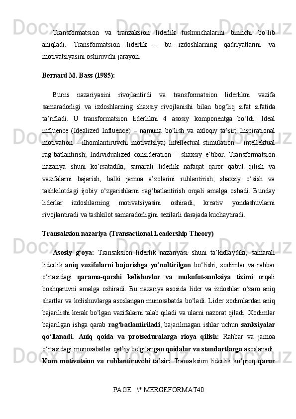 Transformatsion va	 tranzaksion	 liderlik	 tushunchalarini	 birinchi	 bo‘lib
aniqladi.	
 Transformatsion	 liderlik	 –	 bu	  izdoshlarning	 qadriyatlarini	 va
motivatsiyasini	
 oshiruvchi	 jarayon .
Bernard M. Bass (1985):
Burns	
 nazariyasini	 rivojlantirdi	 va	 transformatsion	 liderlikni	  vazifa
samaradorligi	
 va	 izdoshlarning	 shaxsiy	 rivojlanishi	 bilan	 bog‘liq  	sifat	 sifatida
ta’rifladi.	
 U	 transformatsion	 liderlikni	 4	 asosiy	 komponentga	 bo‘ldi:	  Ideal
influence	
 (Idealized	 Influence)  	– namuna	 bo‘lish	 va	 axloqiy	 ta’sir;	  Inspirational
motivation  	
– ilhomlantiruvchi	 motivatsiya;	  Intellectual	 stimulation  	– intellektual
rag‘batlantirish;	
  Individualized	 consideration  	– shaxsiy	 e’tibor.	 Transformatsion
nazariya	
 shuni	 ko‘rsatadiki,	 samarali	 liderlik	 nafaqat	  qaror	 qabul	 qilish	 va
vazifalarni	
 bajarish ,	 balki	  jamoa	 a’zolarini	 ruhlantirish,	 shaxsiy	 o‘sish	 va
tashkilotdagi	
 ijobiy	 o‘zgarishlarni	 rag‘batlantirish  	orqali	 amalga	 oshadi.	 Bunday
liderlar	
  izdoshlarning	 	motivatsiyasini	 	oshiradi,	 	kreativ	 	yondashuvlarni
rivojlantiradi	
 va	 tashkilot	 samaradorligini	 sezilarli	 darajada	 kuchaytiradi .
Transaksion nazariya (Transactional Leadership Theory)
Asosiy   g‘oya:   Transaksion	
 liderlik	 nazariyasi	 shuni	 ta’kidlaydiki,	 samarali
liderlik	
  aniq   vazifalarni   bajarishga   yo‘naltirilgan  	bo‘lishi,	 xodimlar	 va	 rahbar
o‘rtasidagi	
  qarama-qarshi   kelishuvlar   va   mukofot-sanksiya   tizimi  	orqali
boshqaruvni	
 amalga	 oshiradi.	 Bu	 nazariya	 asosida	 lider	 va	 izdoshlar	 o‘zaro	 aniq
shartlar	
 va	 kelishuvlarga	 asoslangan	 munosabatda	 bo‘ladi.	 Lider	 xodimlardan	 aniq
bajarilishi	
 kerak	 bo‘lgan	 vazifalarni	 talab	 qiladi	 va	 ularni	 nazorat	 qiladi.	 Xodimlar
bajarilgan	
 ishga	 qarab	  rag‘batlantiriladi ,	 bajarilmagan	 ishlar	 uchun	  sanksiyalar
qo‘llanadi .	
  Aniq   qoida   va   protseduralarga   rioya   qilish:   Rahbar	 va	 jamoa
o‘rtasidagi	
 munosabatlar	 qat’iy	 belgilangan	  qoidalar va standartlarga  	asoslanadi.
Kam   motivatsion   va   ruhlantiruvchi   ta’sir:   Transaksion	
 liderlik	 ko‘proq	  qaror
PAGE	
   \*	 MERGEFORMAT40 