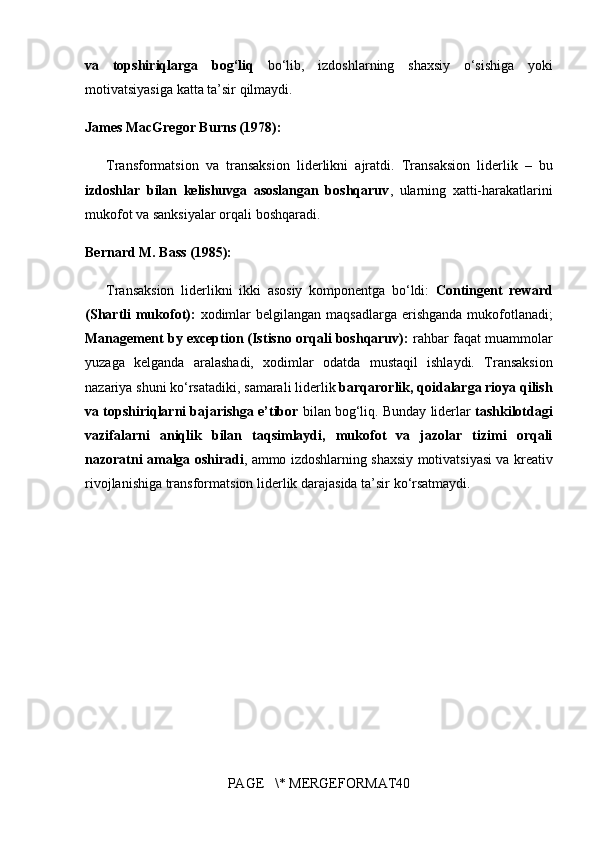va   topshiriqlarga   bog‘liq  bo‘lib,	 izdoshlarning	 shaxsiy	 o‘sishiga	 yoki
motivatsiyasiga	
 katta	 ta’sir	 qilmaydi.
James MacGregor Burns (1978):
Transformatsion	
 va	 transaksion	 liderlikni	 ajratdi.	 Transaksion	 liderlik	 – bu
izdoshlar   bilan   kelishuvga   asoslangan   boshqaruv ,	
 ularning	 xatti-harakatlarini
mukofot	
 va	 sanksiyalar	 orqali	 boshqaradi.
Bernard M. Bass (1985):
Transaksion	
 liderlikni	 ikki	 asosiy	 komponentga	 bo‘ldi:	  Contingent   reward
(Shartli mukofot):  	
xodimlar	 belgilangan	 maqsadlarga	 erishganda	 mukofotlanadi;
Management by exception (Istisno orqali boshqaruv):  	
rahbar	 faqat	 muammolar
yuzaga	
 kelganda	 aralashadi,	 xodimlar	 odatda	 mustaqil	 ishlaydi.	 Transaksion
nazariya	
 shuni	 ko‘rsatadiki,	 samarali	 liderlik	  barqarorlik, qoidalarga rioya qilish
va topshiriqlarni bajarishga e’tibor  	
bilan	 bog‘liq.	 Bunday	 liderlar	  tashkilotdagi
vazifalarni   aniqlik   bilan   taqsimlaydi,   mukofot   va   jazolar   tizimi   orqali
nazoratni amalga oshiradi ,	
 ammo	 izdoshlarning	 shaxsiy	 motivatsiyasi	 va	 kreativ
rivojlanishiga	
 transformatsion	 liderlik	 darajasida	 ta’sir	 ko‘rsatmaydi.
PAGE	
   \*	 MERGEFORMAT40 