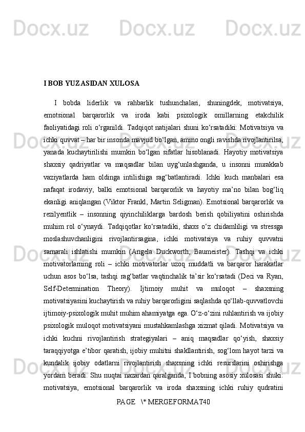 I BOB YUZASIDAN XULOSA  
I bobda	 liderlik	 va	 rahbarlik	 tushunchalari,	 shuningdek,	 motivatsiya,
emotsional	
 barqarorlik	 va	 iroda	 kabi	 psixologik	 omillarning	 etakchilik
faoliyatidagi	
 roli	 o‘rganildi.	 Tadqiqot	 natijalari	 shuni	 ko‘rsatadiki:	  Motivatsiya	 va
ichki	
 quvvat  	– har	 bir	 insonda	 mavjud	 bo‘lgan,	 ammo	 ongli	 ravishda	 rivojlantirilsa,
yanada	
 kuchaytirilishi	 mumkin	 bo‘lgan	 sifatlar	 hisoblanadi.	 Hayotiy	 motivatsiya
shaxsiy	
 qadriyatlar	 va	 maqsadlar	 bilan	 uyg‘unlashganda,	 u insonni	 murakkab
vaziyatlarda	
 ham	 oldinga	 intilishiga	 rag‘batlantiradi.	 Ichki	 kuch	 manbalari	 esa
nafaqat	
 irodaviy,	 balki	 emotsional	 barqarorlik	 va	 hayotiy	 ma’no	 bilan	 bog‘liq
ekanligi	
 aniqlangan	 (Viktor	 Frankl,	 Martin	 Seligman).	  Emotsional	 barqarorlik	 va
rezilyentlik  	
– insonning	 qiyinchiliklarga	 bardosh	 berish	 qobiliyatini	 oshirishda
muhim	
 rol	 o‘ynaydi.	 Tadqiqotlar	 ko‘rsatadiki,	 shaxs	 o‘z	 chidamliligi	 va	 stressga
moslashuvchanligini	
 rivojlantirsagina,	 ichki	 motivatsiya	 va	 ruhiy	 quvvatni
samarali	
 ishlatishi	 mumkin	 (Angela	 Duckworth,	 Baumeister).	  Tashqi	 va	 ichki
motivatorlarning	
 roli  	– ichki	 motivatorlar	 uzoq	 muddatli	 va	 barqaror	 harakatlar
uchun	
 asos	 bo‘lsa,	 tashqi	 rag‘batlar	 vaqtinchalik	 ta’sir	 ko‘rsatadi	 (Deci	 va	 Ryan,
Self-Determination	
 Theory).	  Ijtimoiy	 muhit	 va	 muloqot  	–	 shaxsning
motivatsiyasini	
 kuchaytirish	 va	 ruhiy	 barqarorligini	 saqlashda	 qo‘llab-quvvatlovchi
ijtimoiy-psixologik	
 muhit	 muhim	 ahamiyatga	 ega.	 O‘z-o‘zini	 ruhlantirish	 va	 ijobiy
psixologik	
 muloqot	 motivatsiyani	 mustahkamlashga	 xizmat	 qiladi.	  Motivatsiya	 va
ichki	
 kuchni	 rivojlantirish	 strategiyalari  	–	 aniq	 maqsadlar	 qo‘yish,	 shaxsiy
taraqqiyotga	
 e’tibor	 qaratish,	 ijobiy	 muhitni	 shakllantirish,	 sog‘lom	 hayot	 tarzi	 va
kundalik	
 ijobiy	 odatlarni	 rivojlantirish	 shaxsning	 ichki	 resurslarini	 oshirishga
yordam	
 beradi.	 Shu	 nuqtai	 nazardan	 qaralganda,	 I bobning	 asosiy	 xulosasi	 shuki:
motivatsiya,	
 emotsional	 barqarorlik	 va	 iroda	 shaxsning	 ichki	 ruhiy	 qudratini
PAGE	
   \*	 MERGEFORMAT40 