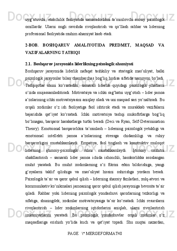 uyg‘otuvchi, etakchilik	 faoliyatida	 samaradorlikni	 ta’minlovchi	 asosiy	 psixologik
omillardir.  	
Ularni	 ongli	 ravishda	 rivojlantirish	 va	 qo‘llash	 rahbar	 va	 liderning
professional	
 faoliyatida	 muhim	 ahamiyat	 kasb	 etadi.
2- BOB.   BOSHQARUV   AMALIYOTIDA   PREDMET,   MAQSAD   VA
VAZIFALARNING TATBIQI
2.1.   Boshqaruv jarayonida liderlikning psixologik ahamiyati
Boshqaruv	
 jarayonida	 liderlik	 nafaqat	 tashkiliy	 va	 strategik	 mas’uliyat,	 balki
psixologik	
 jarayonlar	 bilan	 chambarchas	 bog‘liq	 hodisa	 sifatida	 namoyon	 bo‘ladi.
Tadqiqotlar	
 shuni	 ko‘rsatadiki,	 samarali	 liderlik	 quyidagi	 psixologik	 jihatlarni
o‘zida	
 mujassamlashtiradi:	  Motivatsiya	 va	 ichki	 rag‘batni	 uyg‘otish  	– lider	 jamoa
a’zolarining	
 ichki	 motivatsiyasini	 aniqlay	 oladi	 va	 uni	 maqsad	 sari	 yo‘naltiradi.	 Bu
orqali	
 xodimlar	 o‘z	 ish	 faoliyatiga	 faol	 ishtirok	 etadi	 va	 murakkab	 vazifalarni
bajarishda	
 qat’iyat	 ko‘rsatadi.	 Ichki	 motivatsiya	 tashqi	 mukofotlarga	 bog‘liq
bo‘lmagan,	
 barqaror	 harakatlarga	 turtki	 beradi	 (Deci	 va	 Ryan,	 Self-Determination
Theory).	
  Emotsional	 barqarorlikni	 ta’minlash  	– liderning	 psixologik	 yetukligi	 va
emotsional	
 intellekti	 jamoa	 a’zolarining	 stressga	 chidamliligi	 va	 ruhiy
barqarorligini	
 mustahkamlaydi.	 Empatiya,	 faol	 tinglash	 va	 konstruktiv	 muloqot
liderning	
 	ijtimoiy-psixologik	 	rolini	 	mustahkamlaydi.	  Ijtimoiy	 	muhitni
shakllantirish  	
– samarali	 lider	 jamoa	 ichida	 ishonchli,	 hamkorlikka	 asoslangan
muhit	
 yaratadi.	 Bu	 muhit	 xodimlarning	 o‘z	 fikrini	 erkin	 bildirishiga,	 yangi
g‘oyalarni	
 taklif	 qilishiga	 va	 mas’uliyat	 hissini	 oshirishga	 yordam	 beradi.
Psixologik	
 ta’sir	 va	 qaror	 qabul	 qilish  	– liderning	 shaxsiy	 fazilatlari,	 xulq-atvori	 va
kommunikativ	
 ko‘nikmalari	 jamoaning	 qaror	 qabul	 qilish	 jarayoniga	 bevosita	 ta’sir
qiladi.	
 Rahbar	 yoki	 liderning	 psixologik	 yondashuvi	 qarorlarning	 tezkorligi	 va
sifatiga,	
 shuningdek,	 xodimlar	 motivatsiyasiga	 ta’sir	 ko‘rsatadi.	  Ichki	 resurslarni
rivojlantirish  	
–	 lider	 xodimlarning	 iqtidorlarini	 aniqlab,	 ularni	 rivojlantirish
imkoniyatlarini	
 yaratadi.	 Bu	 psixologik	 yondashuvlar	 orqali	 xodimlar	 o‘z
maqsadlariga	
 erishish	 yo‘lida	 kuch	 va	 qat’iyat	 topadi.	 Shu	 nuqtai	 nazardan,
PAGE	
   \*	 MERGEFORMAT40 