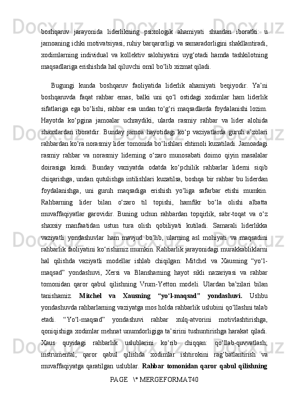 boshqaruv jarayonida	 liderlikning	 psixologik	 ahamiyati	 shundan	 iboratki:	  u
jamoaning	
 ichki	 motivatsiyasi,	 ruhiy	 barqarorligi	 va	 samaradorligini	 shakllantiradi,
xodimlarning	
 individual	 va	 kollektiv	 salohiyatini	 uyg‘otadi	 hamda	 tashkilotning
maqsadlariga	
 erishishda	 hal	 qiluvchi	 omil	 bo‘lib	 xizmat	 qiladi.
Bugungi	
 kunda	 boshqaruv	 faoliyatida	 liderlik	 ahamiyati	 beqiyodir.	 Ya’ni
boshqaruvda	
 faqat	 rahbar	 emas,	 balki	 uni	 qo‘l	 ostidagi	 xodimlar	 ham	 liderlik
sifatlariga	
 ega	 bo‘lishi,	 rahbar	 esa	 undan	 to‘g‘ri	 maqsadlarda	 foydalanishi	 lozim.
Hayotda	
 ko‘pgina	 jamoalar	 uchraydiki,	 ularda	 rasmiy	 rahbar	 va	 lider	 alohida
shaxslardan	
 iboratdir.	 Bunday	 jamoa	 hayotidagi	 ko‘p	 vaziyatlarda	 guruh	 a’zolari
rahbardan	
 ko‘ra	 norasmiy	 lider	 tomonida	 bo‘lishlari	 ehtimoli	 kuzatiladi.	 Jamoadagi
rasmiy	
 rahbar	 va	 norasmiy	 liderning	 o‘zaro	 munosabati	 doimo	 qiyin	 masalalar
doirasiga	
 kiradi.	 Bunday	 vaziyatda	 odatda	 ko‘pchilik	 rahbarlar	 liderni	 siqib
chiqarishga,	
 undan	 qutulishga	 intilishlari	 kuzatilsa,	 boshqa	 bir	 rahbar	 bu	 liderdan
foydalanishga,	
 uni	 guruh	 maqsadiga	 erishish	 yo‘liga	 safarbar	 etishi	 mumkin.
Rahbarning	
 lider	 bilan	 o‘zaro	 til	 topishi,	 hamfikr	 bo‘la	 olishi	 albatta
muvaffaqiyatlar	
 garovidir.	 Buning	 uchun	 rahbardan	 topqirlik,	 sabr-toqat	 va	 o‘z
shaxsiy	
 manfaatidan	 ustun	 tura	 olish	 qobiliyati	 kutiladi.	 Samarali	 liderlikka
vaziyatli	
 yondashuvlar	 ham	 mavjud	 bo‘lib,	 ularning	 asl	 mohiyati	 va	 maqsadini
rahbarlik	
 faoliyatini	 ko‘rishimiz	 mumkin.	 Rahbarlik	 jarayonidagi	 murakkabliklarni
hal	
 qilishda	 vaziyatli	 modellar	 ishlab	 chiqilgan:	 Mitchel	 va	 Xausning	 “yo‘l-
maqsad”	
 yondashuvi,	 Xersi	 va	 Blansharning	 hayot	 sikli	 nazariyasi	 va	 rahbar
tomonidan	
 qaror	 qabul	 qilishning	 Vrum-Yetton	 modeli.	 Ulardan	 ba’zilari	 bilan
tanishamiz.	
  Mitchel   va   Xausning   “yo‘l-maqsad”   yondashuvi.  	Ushbu
yondashuvda	
 rahbarlarning	 vaziyatga	 mos	 holda	 rahbarlik	 uslubini	 qo‘llashni	 talab
etadi.	
 “Yo‘l-maqsad”	 yondashuvi	 rahbar	 xulq-atvorini	 motivlashtirishga,
qoniqishiga	
 xodimlar	 mehnat	 unumdorligiga	 ta’sirini	 tushuntirishga	 harakat	 qiladi.
Xaus	
 quyidagi	 rahbarlik	 uslublarini	 ko‘rib	 chiqqan:	 qo‘llab-quvvatlash;
instrumental;	
 qaror	 qabul	 qilishda	 xodimlar	 ishtirokini	 rag‘batlantirish	 va
muvaffaqiyatga	
 qaratilgan	 uslublar.	  Rahbar   tomonidan   qaror   qabul   qilishning
PAGE	
   \*	 MERGEFORMAT40 