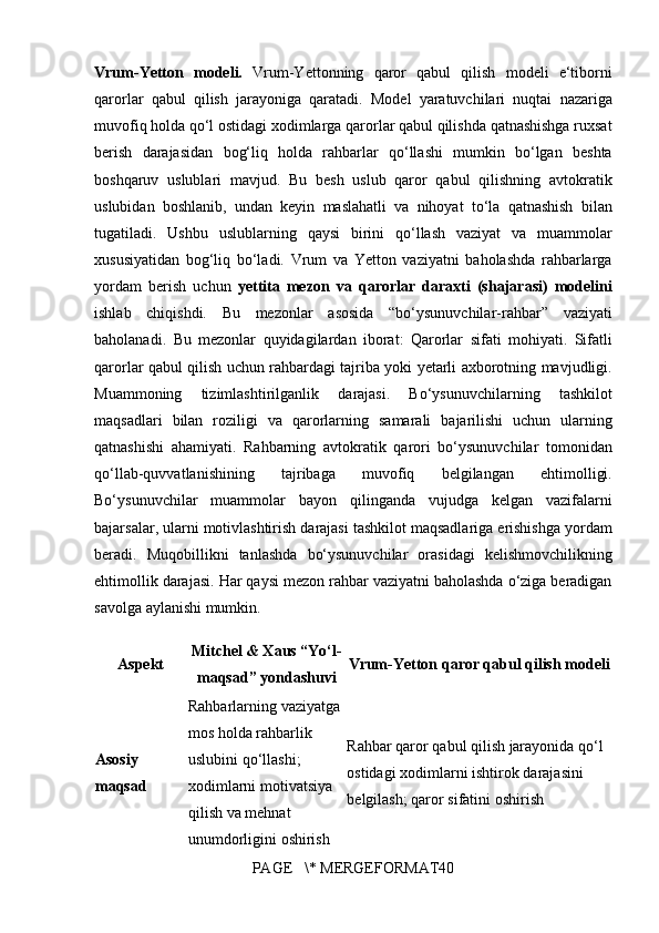 Vrum-Yetton   modeli.  Vrum-Yettonning	 qaror	 qabul	 qilish	 modeli	 e‘tiborni
qarorlar	
 qabul	 qilish	 jarayoniga	 qaratadi.	 Model	 yaratuvchilari	 nuqtai	 nazariga
muvofiq	
 holda	 qo‘l	 ostidagi	 xodimlarga	 qarorlar	 qabul	 qilishda	 qatnashishga	 ruxsat
berish	
 darajasidan	 bog‘liq	 holda	 rahbarlar	 qo‘llashi	 mumkin	 bo‘lgan	 beshta
boshqaruv	
 uslublari	 mavjud.	 Bu	 besh	 uslub	 qaror	 qabul	 qilishning	 avtokratik
uslubidan	
 boshlanib,	 undan	 keyin	 maslahatli	 va	 nihoyat	 to‘la	 qatnashish	 bilan
tugatiladi.	
 Ushbu	 uslublarning	 qaysi	 birini	 qo‘llash	 vaziyat	 va	 muammolar
xususiyatidan	
 bog‘liq	 bo‘ladi.	 Vrum	 va	 Yetton	 vaziyatni	 baholashda	 rahbarlarga
yordam	
 berish	 uchun	  yettita   mezon   va   qarorlar   daraxti   (shajarasi)   modelini
ishlab	
 chiqishdi.	 Bu	 mezonlar	 asosida	 “bo‘ysunuvchilar-rahbar”	 vaziyati
baholanadi.	
 Bu	 mezonlar	 quyidagilardan	 iborat:	 Qarorlar	 sifati	 mohiyati.	 Sifatli
qarorlar	
 qabul	 qilish	 uchun	 rahbardagi	 tajriba	 yoki	 yetarli	 axborotning	 mavjudligi.
Muammoning	
 	tizimlashtirilganlik	 	darajasi.	 	Bo‘ysunuvchilarning	 	tashkilot
maqsadlari	
 bilan	 roziligi	 va	 qarorlarning	 samarali	 bajarilishi	 uchun	 ularning
qatnashishi	
 ahamiyati.	 Rahbarning	 avtokratik	 qarori	 bo‘ysunuvchilar	 tomonidan
qo‘llab-quvvatlanishining	
 	tajribaga	 	muvofiq	 	belgilangan	 	ehtimolligi.
Bo‘ysunuvchilar	
 muammolar	 bayon	 qilinganda	 vujudga	 kelgan	 vazifalarni
bajarsalar,	
 ularni	 motivlashtirish	 darajasi	 tashkilot	 maqsadlariga	 erishishga	 yordam
beradi.	
 Muqobillikni	 tanlashda	 bo‘ysunuvchilar	 orasidagi	 kelishmovchilikning
ehtimollik	
 darajasi.	 Har	 qaysi	 mezon	 rahbar	 vaziyatni	 baholashda	 o‘ziga	 beradigan
savolga	
 aylanishi	 mumkin.
Aspekt Mitchel & Xaus “Yo‘l-
maqsad” yondashuvi Vrum-Yetton qaror qabul qilish modeli
Asosiy 
maqsad Rahbarlarning   vaziyatga  
mos   holda   rahbarlik  
uslubini   qo ‘ llashi ;	
 
xodimlarni   motivatsiya  
qilish   va   mehnat  
unumdorligini   oshirish Rahbar   qaror   qabul   qilish   jarayonida   qo ‘ l  
ostidagi   xodimlarni   ishtirok   darajasini  
belgilash ;	
  qaror   sifatini   oshirish
PAGE	
   \*	 MERGEFORMAT40 