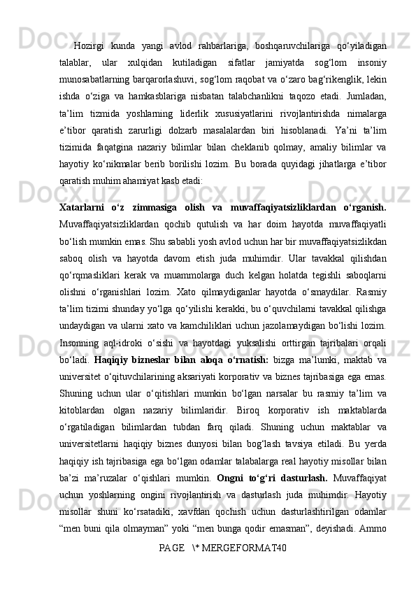 Hozirgi kunda	 yangi	 avlod	 rahbarlariga,	 boshqaruvchilariga	 qo‘yiladigan
talablar,	
 ular	 xulqidan	 kutiladigan	 sifatlar	 jamiyatda	 sog‘lom	 insoniy
munosabatlarning	
 barqarorlashuvi,	 sog‘lom	 raqobat	 va	 o‘zaro	 bag‘rikenglik,	 lekin
ishda	
 o‘ziga	 va	 hamkasblariga	 nisbatan	 talabchanlikni	 taqozo	 etadi.	 Jumladan,
ta’lim	
 tizmida	 yoshlarning	 liderlik	 xususiyatlarini	 rivojlantirishda	 nimalarga
e’tibor	
 qaratish	 zarurligi	 dolzarb	 masalalardan	 biri	 hisoblanadi.	 Ya’ni	 ta’lim
tizimida	
 faqatgina	 nazariy	 bilimlar	 bilan	 cheklanib	 qolmay,	 amaliy	 bilimlar	 va
hayotiy	
 ko‘nikmalar	 berib	 borilishi	 lozim.	 Bu	 borada	 quyidagi	 jihatlarga	 e’tibor
qaratish	
 muhim	 ahamiyat	 kasb	 etadi:
Xatarlarni   o‘z   zimmasiga   olish   va   muvaffaqiyatsizliklardan   o‘rganish.
Muvaffaqiyatsizliklardan	
 qochib	 qutulish	 va	 har	 doim	 hayotda	 muvaffaqiyatli
bo‘lish	
 mumkin	 emas.	 Shu	 sababli	 yosh	 avlod	 uchun	 har	 bir	 muvaffaqiyatsizlikdan
saboq	
 olish	 va	 hayotda	 davom	 etish	 juda	 muhimdir.	 Ular	 tavakkal	 qilishdan
qo‘rqmasliklari	
 kerak	 va	 muammolarga	 duch	 kelgan	 holatda	 tegishli	 saboqlarni
olishni	
 o‘rganishlari	 lozim.	 Xato	 qilmaydiganlar	 hayotda	 o‘smaydilar.	 Rasmiy
ta’lim	
 tizimi	 shunday	 yo‘lga	 qo‘yilishi	 kerakki,	 bu	 o‘quvchilarni	 tavakkal	 qilishga
undaydigan	
 va	 ularni	 xato	 va	 kamchiliklari	 uchun	 jazolamaydigan	 bo‘lishi	 lozim.
Insonning	
 aql-idroki	 o‘sishi	 va	 hayotdagi	 yuksalishi	 orttirgan	 tajribalari	 orqali
bo‘ladi.	
  Haqiqiy   bizneslar   bilan   aloqa   o‘rnatish:  	bizga	 ma’lumki,	 maktab	 va
universitet	
 o‘qituvchilarining	 aksariyati	 korporativ	 va	 biznes	 tajribasiga	 ega	 emas.
Shuning	
 uchun	 ular	 o‘qitishlari	 mumkin	 bo‘lgan	 narsalar	 bu	 rasmiy	 ta’lim	 va
kitoblardan	
 olgan	 nazariy	 bilimlaridir.	 Biroq	 korporativ	 ish	 maktablarda
o‘rgatiladigan	
 bilimlardan	 tubdan	 farq	 qiladi.	 Shuning	 uchun	 maktablar	 va
universitetlarni	
 haqiqiy	 biznes	 dunyosi	 bilan	 bog‘lash	 tavsiya	 etiladi.	 Bu	 yerda
haqiqiy	
 ish	 tajribasiga	 ega	 bo‘lgan	 odamlar	 talabalarga	 real	 hayotiy	 misollar	 bilan
ba’zi	
 ma’ruzalar	 o‘qishlari	 mumkin.	  Ongni   to‘g‘ri   dasturlash.  	Muvaffaqiyat
uchun	
 yoshlarning	 ongini	 rivojlantirish	 va	 dasturlash	 juda	 muhimdir.	 Hayotiy
misollar	
 shuni	 ko‘rsatadiki,	 xavfdan	 qochish	 uchun	 dasturlashtirilgan	 odamlar
“men	
 buni	 qila	 olmayman”	 yoki	 “men	 bunga	 qodir	 emasman”,	 deyishadi.	 Ammo
PAGE	
   \*	 MERGEFORMAT40 