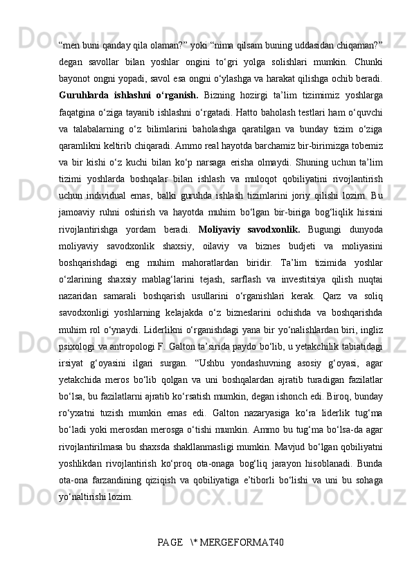 “men buni	 qanday	 qila	 olaman?”	 yoki	 “nima	 qilsam	 buning	 uddasidan	 chiqaman?”
degan	
 savollar	 bilan	 yoshlar	 ongini	 to‘gri	 yolga	 solishlari	 mumkin.	 Chunki
bayonot	
 ongni	 yopadi,	 savol	 esa	 ongni	 o‘ylashga	 va	 harakat	 qilishga	 ochib	 beradi.
Guruhlarda   ishlashni   o‘rganish.  	
Bizning	 hozirgi	 ta’lim	 tizimimiz	 yoshlarga
faqatgina	
 o‘ziga	 tayanib	 ishlashni	 o‘rgatadi.	 Hatto	 baholash	 testlari	 ham	 o‘quvchi
va	
 talabalarning	 o‘z	 bilimlarini	 baholashga	 qaratilgan	 va	 bunday	 tizim	 o‘ziga
qaramlikni	
 keltirib	 chiqaradi.	 Ammo	 real	 hayotda	 barchamiz	 bir-birimizga	 tobemiz
va	
 bir	 kishi	 o‘z	 kuchi	 bilan	 ko‘p	 narsaga	 erisha	 olmaydi.	 Shuning	 uchun	 ta’lim
tizimi	
 yoshlarda	 boshqalar	 bilan	 ishlash	 va	 muloqot	 qobiliyatini	 rivojlantirish
uchun	
 individual	 emas,	 balki	 guruhda	 ishlash	 tizimlarini	 joriy	 qilishi	 lozim.	 Bu
jamoaviy	
 ruhni	 oshirish	 va	 hayotda	 muhim	 bo‘lgan	 bir-biriga	 bog‘liqlik	 hissini
rivojlantirishga	
 yordam	 beradi.	  Moliyaviy   savodxonlik.  	Bugungi	 dunyoda
moliyaviy	
 savodxonlik	 shaxsiy,	 oilaviy	 va	 biznes	 budjeti	 va	 moliyasini
boshqarishdagi	
 eng	 muhim	 mahoratlardan	 biridir.	 Ta’lim	 tizimida	 yoshlar
o‘zlarining	
 shaxsiy	 mablag‘larini	 tejash,	 sarflash	 va	 investitsiya	 qilish	 nuqtai
nazaridan	
 samarali	 boshqarish	 usullarini	 o‘rganishlari	 kerak.	 Qarz	 va	 soliq
savodxonligi	
 yoshlarning	 kelajakda	 o‘z	 bizneslarini	 ochishda	 va	 boshqarishda
muhim	
 rol	 o‘ynaydi.	 Liderlikni	 o‘rganishdagi	 yana	 bir	 yo‘nalishlardan	 biri,	 ingliz
psixologi	
 va	 antropologi	 F.	 Galton	 ta’sirida	 paydo	 bo‘lib,	 u yetakchilik	 tabiatidagi
irsiyat	
 g‘oyasini	 ilgari	 surgan.	 “Ushbu	 yondashuvning	 asosiy	 g‘oyasi,	 agar
yetakchida	
 meros	 bo‘lib	 qolgan	 va	 uni	 boshqalardan	 ajratib	 turadigan	 fazilatlar
bo‘lsa,	
 bu	 fazilatlarni	 ajratib	 ko‘rsatish	 mumkin,	 degan	 ishonch	 edi.	 Biroq,	 bunday
ro‘yxatni	
 tuzish	 mumkin	 emas	 edi.	 Galton	 nazaryasiga	 ko‘ra	 liderlik	 tug‘ma
bo‘ladi	
 yoki	 merosdan	 merosga	 o‘tishi	 mumkin.	 Ammo	 bu	 tug‘ma	 bo‘lsa-da	 agar
rivojlantirilmasa	
 bu	 shaxsda	 shakllanmasligi	 mumkin.	 Mavjud	 bo‘lgan	 qobiliyatni
yoshlikdan	
 rivojlantirish	 ko‘proq	 ota-onaga	 bog‘liq	 jarayon	 hisoblanadi.	 Bunda
ota-ona	
 farzandining	 qiziqish	 va	 qobiliyatiga	 e’tiborli	 bo‘lishi	 va	 uni	 bu	 sohaga
yo‘naltirishi	
 lozim.
PAGE	
   \*	 MERGEFORMAT40 