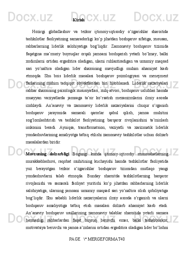 Kirish
Hozirgi globallashuv	 va	 tezkor	 ijtimoiy-iqtisodiy	 o‘zgarishlar	 sharoitida
tashkilotlar	
 faoliyatining	 samaradorligi	 ko‘p	 jihatdan	 boshqaruv	 sifatiga,	 xususan,
rahbarlarning	
 liderlik	 salohiyatiga	 bog‘liqdir.	 Zamonaviy	 boshqaruv	 tizimida
faqatgina	
 ma’muriy	 buyruqlar	 orqali	 jamoani	 boshqarish	 yetarli	 bo‘lmay,	 balki
xodimlarni	
 ortidan	 ergashtira	 oladigan,	 ularni	 ruhlantiradigan	 va	 umumiy	 maqsad
sari	
 yo‘naltira	 oladigan	 lider	 shaxsining	 mavjudligi	 muhim	 ahamiyat	 kasb
etmoqda.	
 Shu	 bois	 liderlik	 masalasi	 boshqaruv	 psixologiyasi	 va	 menejment
fanlarining	
 muhim	 tadqiqot	 obyektlaridan	 biri	 hisoblanadi.	 Liderlik	 nazariyalari
rahbar	
 shaxsining	 psixologik	 xususiyatlari,	 xulq-atvori,	 boshqaruv	 uslublari	 hamda
muayyan	
 vaziyatlarda	 jamoaga	 ta’sir	 ko‘rsatish	 mexanizmlarini	 ilmiy	 asosda
izohlaydi.	
 An’anaviy	 va	 zamonaviy	 liderlik	 nazariyalarini	 chuqur	 o‘rganish
boshqaruv	
 jarayonida	 samarali	 qarorlar	 qabul	 qilish,	 jamoa	 muhitini
sog‘lomlashtirish	
 va	 tashkilot	 faoliyatining	 barqaror	 rivojlanishini	 ta’minlash
imkonini	
 beradi.	 Ayniqsa,	 transformatsion,	 vaziyatli	 va	 xarizmatik	 liderlik
yondashuvlarining	
 amaliyotga	 tatbiq	 etilishi	 zamonaviy	 tashkilotlar	 uchun	 dolzarb
masalalardan	
 biridir.
Mavzuning   dolzarbligi   Bugungi	
 kunda	 ijtimoiy-iqtisodiy	 munosabatlarning
murakkablashuvi,	
 raqobat	 muhitining	 kuchayishi	 hamda	 tashkilotlar	 faoliyatida
yuz	
 berayotgan	 tezkor	 o‘zgarishlar	 boshqaruv	 tizimidan	 mutlaqo	 yangi
yondashuvlarni	
 talab	 etmoqda.	 Bunday	 sharoitda	 tashkilotlarning	 barqaror
rivojlanishi	
 va	 samarali	 faoliyat	 yuritishi	 ko‘p	 jihatdan	 rahbarlarning	 liderlik
salohiyatiga,	
 ularning	 jamoani	 umumiy	 maqsad	 sari	 yo‘naltira	 olish	 qobiliyatiga
bog‘liqdir.	
 Shu	 sababli	 liderlik	 nazariyalarini	 ilmiy	 asosda	 o‘rganish	 va	 ularni
boshqaruv	
 amaliyotiga	 tatbiq	 etish	 masalasi	 dolzarb	 ahamiyat	 kasb	 etadi.
An’anaviy	
 boshqaruv	 usullarining	 zamonaviy	 talablar	 sharoitida	 yetarli	 samara
bermasligi	
 rahbarlardan	 faqat	 buyruq	 beruvchi	 emas,	 balki	 tashabbuskor,
motivatsiya	
 beruvchi	 va	 jamoa	 a’zolarini	 ortidan	 ergashtira	 oladigan	 lider	 bo‘lishni
PAGE	
   \*	 MERGEFORMAT40 