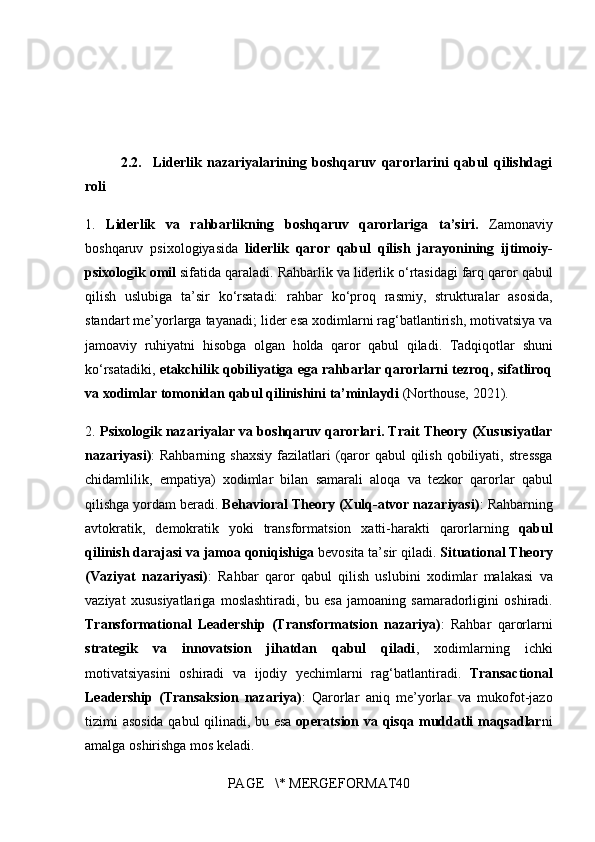 2.2.     Liderlik   nazariyalarining   boshqaruv   qarorlarini   qabul   qilishdagi
roli
1.  Liderlik   va   rahbarlikning   boshqaruv   qarorlariga   ta’siri.   Zamonaviy
boshqaruv	
 psixologiyasida	  liderlik   qaror   qabul   qilish   jarayonining   ijtimoiy-
psixologik omil  	
sifatida	 qaraladi.	 Rahbarlik	 va	 liderlik	 o‘rtasidagi	 farq	 qaror	 qabul
qilish	
 uslubiga	 ta’sir	 ko‘rsatadi:	 rahbar	 ko‘proq	 rasmiy,	 strukturalar	 asosida,
standart	
 me’yorlarga	 tayanadi;	 lider	 esa	 xodimlarni	 rag‘batlantirish,	 motivatsiya	 va
jamoaviy	
 ruhiyatni	 hisobga	 olgan	 holda	 qaror	 qabul	 qiladi.	 Tadqiqotlar	 shuni
ko‘rsatadiki,	
  etakchilik qobiliyatiga ega rahbarlar qarorlarni tezroq, sifatliroq
va xodimlar tomonidan qabul qilinishini ta’minlaydi  	
(Northouse,	 2021).
2.	
  Psixologik nazariyalar va boshqaruv qarorlari. Trait Theory (Xususiyatlar
nazariyasi) :	
 Rahbarning	 shaxsiy	 fazilatlari	 (qaror	 qabul	 qilish	 qobiliyati,	 stressga
chidamlilik,	
 empatiya)	 xodimlar	 bilan	 samarali	 aloqa	 va	 tezkor	 qarorlar	 qabul
qilishga	
 yordam	 beradi.	  Behavioral Theory (Xulq-atvor nazariyasi) :	 Rahbarning
avtokratik,	
 demokratik	 yoki	 transformatsion	 xatti-harakti	 qarorlarning	  qabul
qilinish darajasi va jamoa qoniqishiga  	
bevosita	 ta’sir	 qiladi.	  Situational Theory
(Vaziyat   nazariyasi) :	
 Rahbar	 qaror	 qabul	 qilish	 uslubini	 xodimlar	 malakasi	 va
vaziyat	
 xususiyatlariga	 moslashtiradi,	 bu	 esa	 jamoaning	 samaradorligini	 oshiradi.
Transformational   Leadership   (Transformatsion   nazariya) :	
 Rahbar	 qarorlarni
strategik   va   innovatsion   jihatdan   qabul   qiladi ,	
 xodimlarning	 ichki
motivatsiyasini	
 oshiradi	 va	 ijodiy	 yechimlarni	 rag‘batlantiradi.	  Transactional
Leadership   (Transaksion   nazariya) :	
 Qarorlar	 aniq	 me’yorlar	 va	 mukofot-jazo
tizimi	
 asosida	 qabul	 qilinadi,	 bu	 esa	  operatsion va qisqa muddatli maqsadlar ni
amalga	
 oshirishga	 mos	 keladi.
PAGE	
   \*	 MERGEFORMAT40 