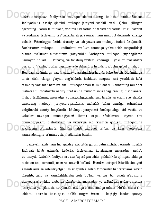 lider boshqaruv	 faoliyatida	 muloqot	 doirasi	 keng	 bo‘lishi	 kerak.	 Rahbar
faoliyatining	
 asosiy	 qismini	 muloqot	 jarayoni	 tashkil	 etadi.	 Qabul	 qilingan
qarorning	
 ijrosini	 ta’minlash,	 xodimlar	 va	 tashkilot	 faoliyatini	 tashkil	 etish,	 nazorat
va	
 xodimlar	 faoliyatini	 rag‘batlantirish	 jarayonlari	 ham	 muloqot	 doirasida	 amalga
oshadi.	
 Psixologiya	 fanida	 shaxsiy	 va	 ish	 yuzasidan	 muloqot	 turlari	 farqlanadi.
Boshsharuv	
 muloqoti	 —	 xodimlarni	 ma’lum	 tomonga	 yo‘naltirish	 maqsadidagi
o‘zaro	
 ma’lumot	 almashinuvi	 jarayonidir	 Boshqaruv	 muloqoti	 quyidagilarda
namoyon	
 bo‘ladi:	 1.	 Buyruq,	 va	 topshirq	 uzatish,	 xodimga	 u yoki	 bu	 maslahatni
berish;	
 2.	 Vazifa,	 topshiriq	 qanday	 ado	 etilganligi	 haqida	 hisobotni	 qabul	 qilish;	 3.	 
Itoatdagi	
 xodimlarga	 vazifa	 qanday	 bajarilganligi	 haqida	 baho	 berish.	 Xodimlarga
ta’sir	
 etish,	 ularga	 g‘ayrat	 bag‘ishlash,	 tashkilot	 maqsadi	 sari	 yetaklash	 kabi
tashkiliy	
 vazifalar	 ham	 malakali	 muloqot	 orqali	 ta’minlanadi.	 Rahbarning	 muloqot
malakasini	
 ifodalovchi	 asosiy	 jihat	 uning	 muloqot	 sohasidagi	 faolligi	 hisoblanadi.
Ushbu	
 faollikning	 maqsadga	 yo‘nalganligi,anglangan	 tarzda	 va	 erkin	 ijro	 etilishi
insonning	
 muloqot	 jarayoniniqanchalik	 mohirlik	 bilan	 amalga	 oshirishini
belgilovchi	
 asosiy	 belgilardir.	 Muloqot	 jarayonini	 boshqarishga	 oid	 vosita	 va
uslublar	
 muloqot	 texnologiyalari	 iborasi	 orqali	 ifodalanadi.	 Aynan	 shu
texnologiyalarni	
 o‘zlashitrish	 va	 vaziyatga	 oid	 ravishda	 qo‘llash	 muloqotning
erkinligini	
 ta’minlaydi.	 Shunday	 qilib	 muloqot	 rahbar	 va	 lider	 faoliyatini
samaradorligini	
 ta’minlovchi	 jihatlaridan	 biridir.
Jamiyatimizda	
 ham	 har	 qanday	 sharoitda	 guruh	 qatnashchilari	 orasida	 liderlik
faoliyati	
 talab	 qilinadi.	 Liderlik	 faoliyatisiz	 ko’zlangan	 maqsadga	 erishib
bo’lmaydi.	
 Liderlik	 faoliyati	 asosida	 bajarilgan	 ishlar	 yakkalikda	 qilingan	 ishlarga
nisbatan	
 tez,	 samarali,	 oson	 va	 unumli	 bo’ladi.	 Bundan	 tashqari	 liderlik	 faoliyati
asosida	
 amalga	 oshirilayotgan	 ishlar	 guruh	 a’zolari	 tomonidan	 har	 taraflama	 ko’rib
chiqilib,	
 xato	 va	 kamchiliklardan	 xoli	 bo’ladi	 va	 har	 bir	 guruh	 a’zosining
dunyoqarashi,	
 fikri	 inobatga	 olinib,	 shu	 maqsadga	 yo’naltirilgan	 ishlar	 asnosida
jamiyatda	
 yangilanish,	 rivojlanish,	 oldinga	 o’sish	 amalga	 oshadi.	 Ho’sh,	 mana	 shu
ishlarni	
 boshida	 bosh-qosh	 bo’lib	 turgan	 inson	 - haqiqiy	 leader	 qanday
PAGE	
   \*	 MERGEFORMAT40 
