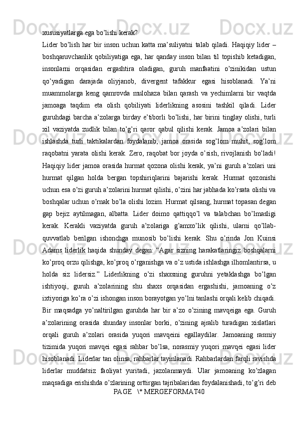 xususiyatlarga ega	 bo’lishi	 kerak?
Lider	
 bo’lish	 har	 bir	 inson	 uchun	 katta	 ma’suliyatni	 talab	 qiladi.	 Haqiqiy	 lider	 –
boshqaruvchanlik	
 qobiliyatiga	 ega,	 har	 qanday	 inson	 bilan	 til	 topishib	 ketadigan,
insonlarni	
 orqasidan	 ergashtira	 oladigan,	 guruh	 manfaatini	 o’zinikidan	 ustun
qo’yadigan	
 darajada	 oliyjanob,	 divergent	 tafakkur	 egasi	 hisoblanadi.	 Ya’ni
muammolarga	
 keng	 qamrovda	 mulohaza	 bilan	 qarash	 va	 yechimlarni	 bir	 vaqtda
jamoaga	
 taqdim	 eta	 olish	 qobiliyati	 liderlikning	 asosini	 tashkil	 qiladi.	 Lider
guruhdagi	
 barcha	 a’zolarga	 birday	 e’tiborli	 bo’lishi,	 har	 birini	 tinglay	 olishi,	 turli
xil	
 vaziyatda	 zudlik	 bilan	 to’g’ri	 qaror	 qabul	 qilishi	 kerak.	 Jamoa	 a’zolari	 bilan
ishlashda	
 turli	 taktikalardan	 foydalanib,	 jamoa	 orasida	 sog’lom	 muhit,	 sog’lom
raqobatni	
 yarata	 olishi	 kerak.	 Zero,	 raqobat	 bor	 joyda	 o’sish,	 rivojlanish	 bo’ladi!
Haqiqiy	
 lider	 jamoa	 orasida	 hurmat	 qozona	 olishi	 kerak,	 ya’ni	 guruh	 a’zolari	 uni
hurmat	
 qilgan	 holda	 bergan	 topshiriqlarini	 bajarishi	 kerak.	 Hurmat	 qozonishi
uchun	
 esa	 o’zi	 guruh	 a’zolarini	 hurmat	 qilishi,	 o’zini	 har	 jabhada	 ko’rsata	 olishi	 va
boshqalar	
 uchun	 o’rnak	 bo’la	 olishi	 lozim.	 Hurmat	 qilsang,	 hurmat	 topasan	 degan
gap	
 bejiz	 aytilmagan,	 albatta.	 Lider	 doimo	 qattiqqo’l	 va	 talabchan	 bo’lmasligi
kerak.	
 Kerakli	 vaziyatda	 guruh	 a’zolariga	 g’amxo’lik	 qilishi,	 ularni	 qo’llab-
quvvatlab	
 berilgan	 ishonchga	 munosib	 bo’lishi	 kerak.	 Shu	 o’rinda	 Jon	 Kuinsi
Adams	
 liderlik	 haqida	 shunday	 degan:	 “Agar	 sizning	 harakatlaringiz	 boshqalarni
ko’proq	
 orzu	 qilishga,	 ko’proq	 o’rganishga	 va	 o’z	 ustida	 ishlashga	 ilhomlantirsa,	 u
holda	
 siz	 lidersiz.”	 Liderlikning	 o’zi	 shaxsning	 guruhni	 yetaklashga	 bo’lgan
ishtiyoqi,	
 guruh	 a’zolarining	 shu	 shaxs	 orqasidan	 ergashishi,	 jamoaning	 o’z
ixtiyoriga	
 ko’ra	 o’zi	 ishongan	 inson	 borayotgan	 yo’lni	 tanlashi	 orqali	 kelib	 chiqadi.
Bir	
 maqsadga	 yo’naltirilgan	 guruhda	 har	 bir	 a’zo	 o’zining	 mavqeiga	 ega.	 Guruh
a’zolarining	
 orasida	 shunday	 insonlar	 borki,	 o’zining	 ajralib	 turadigan	 xislatlari
orqali	
 guruh	 a’zolari	 orasida	 yuqori	 mavqeini	 egallaydilar.	 Jamoaning	 rasmiy
tizimida	
 yuqori	 mavqei	 egasi	 rahbar	 bo’lsa,	 norasmiy	 yuqori	 mavqei	 egasi	 lider
hisoblanadi.	
 Liderlar	 tan	 olinsa,	 rahbarlar	 tayinlanadi.	 Rahbarlardan	 farqli	 ravishda
liderlar	
 muddatsiz	 faoliyat	 yuritadi,	 jazolanmaydi.	 Ular	 jamoaning	 ko’zlagan
maqsadiga	
 erishishda	 o’zlarining	 orttirgan	 tajribalaridan	 foydalanishadi,	 to’g’ri	 deb
PAGE	
   \*	 MERGEFORMAT40 