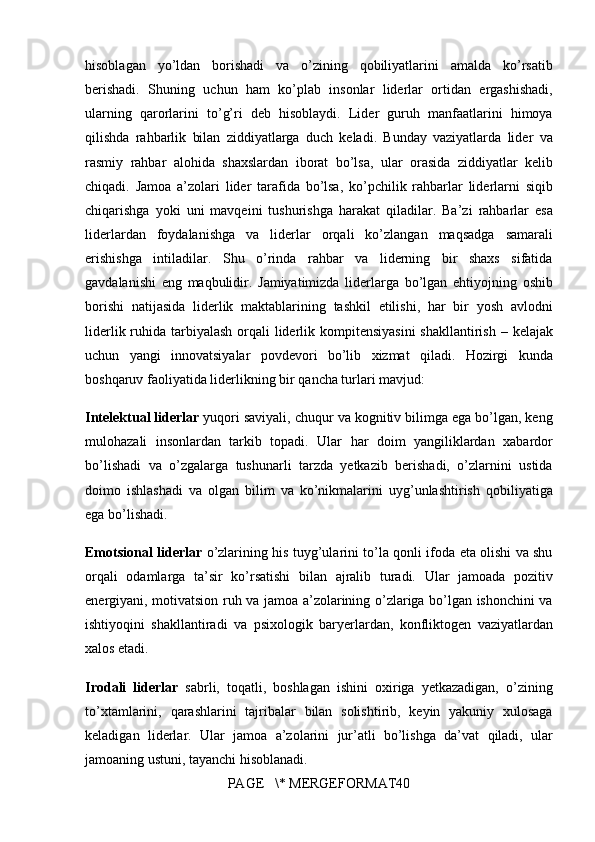 hisoblagan yo’ldan	 borishadi	 va	 o’zining	 qobiliyatlarini	 amalda	 ko’rsatib
berishadi.	
 Shuning	 uchun	 ham	 ko’plab	 insonlar	 liderlar	 ortidan	 ergashishadi,
ularning	
 qarorlarini	 to’g’ri	 deb	 hisoblaydi.	 Lider	 guruh	 manfaatlarini	 himoya
qilishda	
 rahbarlik	 bilan	 ziddiyatlarga	 duch	 keladi.	 Bunday	 vaziyatlarda	 lider	 va
rasmiy	
 rahbar	 alohida	 shaxslardan	 iborat	 bo’lsa,	 ular	 orasida	 ziddiyatlar	 kelib
chiqadi.	
 Jamoa	 a’zolari	 lider	 tarafida	 bo’lsa,	 ko’pchilik	 rahbarlar	 liderlarni	 siqib
chiqarishga	
 yoki	 uni	 mavqeini	 tushurishga	 harakat	 qiladilar.	 Ba’zi	 rahbarlar	 esa
liderlardan	
 foydalanishga	 va	 liderlar	 orqali	 ko’zlangan	 maqsadga	 samarali
erishishga	
 intiladilar.	 Shu	 o’rinda	 rahbar	 va	 liderning	 bir	 shaxs	 sifatida
gavdalanishi	
 eng	 maqbulidir.	 Jamiyatimizda	 liderlarga	 bo’lgan	 ehtiyojning	 oshib
borishi	
 natijasida	 liderlik	 maktablarining	 tashkil	 etilishi,	 har	 bir	 yosh	 avlodni
liderlik	
 ruhida	 tarbiyalash	 orqali	 liderlik	 kompitensiyasini	 shakllantirish	 – kelajak
uchun	
 yangi	 innovatsiyalar	 povdevori	 bo’lib	 xizmat	 qiladi.	 Hozirgi	 kunda
boshqaruv	
 faoliyatida	 liderlikning	 bir	 qancha	 turlari	 mavjud:
Intelektual liderlar  	
yuqori	 saviyali,	 chuqur	 va	 kognitiv	 bilimga	 ega	 bo’lgan,	 keng
mulohazali	
 insonlardan	 tarkib	 topadi.	 Ular	 har	 doim	 yangiliklardan	 xabardor
bo’lishadi	
 va	 o’zgalarga	 tushunarli	 tarzda	 yetkazib	 berishadi,	 o’zlarnini	 ustida
doimo	
 ishlashadi	 va	 olgan	 bilim	 va	 ko’nikmalarini	 uyg’unlashtirish	 qobiliyatiga
ega	
 bo’lishadi.
Emotsional liderlar  	
o’zlarining	 his	 tuyg’ularini	 to’la	 qonli	 ifoda	 eta	 olishi	 va	 shu
orqali	
 odamlarga	 ta’sir	 ko’rsatishi	 bilan	 ajralib	 turadi.	 Ular	 jamoada	 pozitiv
energiyani,	
 motivatsion	 ruh	 va	 jamoa	 a’zolarining	 o’zlariga	 bo’lgan	 ishonchini	 va
ishtiyoqini	
 shakllantiradi	 va	 psixologik	 baryerlardan,	 konfliktogen	 vaziyatlardan
xalos	
 etadi.
Irodali   liderlar  	
sabrli,	 toqatli,	 boshlagan	 ishini	 oxiriga	 yetkazadigan,	 o’zining
to’xtamlarini,	
 qarashlarini	 tajribalar	 bilan	 solishtirib,	 keyin	 yakuniy	 xulosaga
keladigan	
 liderlar.	 Ular	 jamoa	 a’zolarini	 jur’atli	 bo’lishga	 da’vat	 qiladi,	 ular
jamoaning	
 ustuni,	 tayanchi	 hisoblanadi.
PAGE	
   \*	 MERGEFORMAT40 