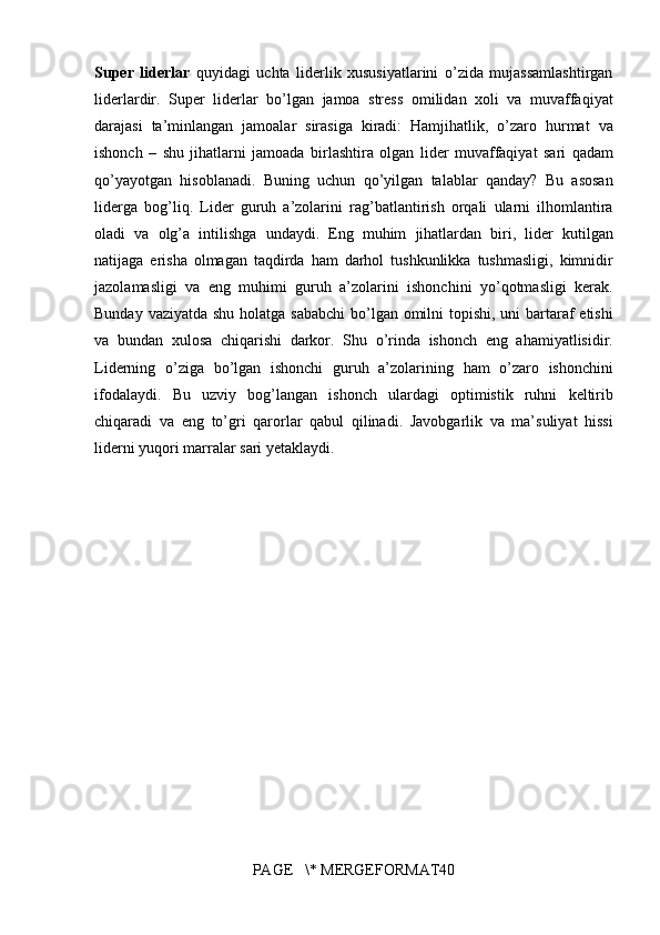 Super   liderlar  quyidagi	 uchta	 liderlik	 xususiyatlarini	 o’zida	 mujassamlashtirgan
liderlardir.	
 Super	 liderlar	 bo’lgan	 jamoa	 stress	 omilidan	 xoli	 va	 muvaffaqiyat
darajasi	
 ta’minlangan	 jamoalar	 sirasiga	 kiradi:	 Hamjihatlik,	 o’zaro	 hurmat	 va
ishonch	
 – shu	 jihatlarni	 jamoada	 birlashtira	 olgan	 lider	 muvaffaqiyat	 sari	 qadam
qo’yayotgan	
 hisoblanadi.	 Buning	 uchun	 qo’yilgan	 talablar	 qanday?	 Bu	 asosan
liderga	
 bog’liq.	 Lider	 guruh	 a’zolarini	 rag’batlantirish	 orqali	 ularni	 ilhomlantira
oladi	
 va	 olg’a	 intilishga	 undaydi.	 Eng	 muhim	 jihatlardan	 biri,	 lider	 kutilgan
natijaga	
 erisha	 olmagan	 taqdirda	 ham	 darhol	 tushkunlikka	 tushmasligi,	 kimnidir
jazolamasligi	
 va	 eng	 muhimi	 guruh	 a’zolarini	 ishonchini	 yo’qotmasligi	 kerak.
Bunday	
 vaziyatda	 shu	 holatga	 sababchi	 bo’lgan	 omilni	 topishi,	 uni	 bartaraf	 etishi
va	
 bundan	 xulosa	 chiqarishi	 darkor.	 Shu	 o’rinda	 ishonch	 eng	 ahamiyatlisidir.
Liderning	
 o’ziga	 bo’lgan	 ishonchi	 guruh	 a’zolarining	 ham	 o’zaro	 ishonchini
ifodalaydi.	
 Bu	 uzviy	 bog’langan	 ishonch	 ulardagi	 optimistik	 ruhni	 keltirib
chiqaradi	
 va	 eng	 to’gri	 qarorlar	 qabul	 qilinadi.	 Javobgarlik	 va	 ma’suliyat	 hissi
liderni	
 yuqori	 marralar	 sari	 yetaklaydi.
PAGE	
   \*	 MERGEFORMAT40 