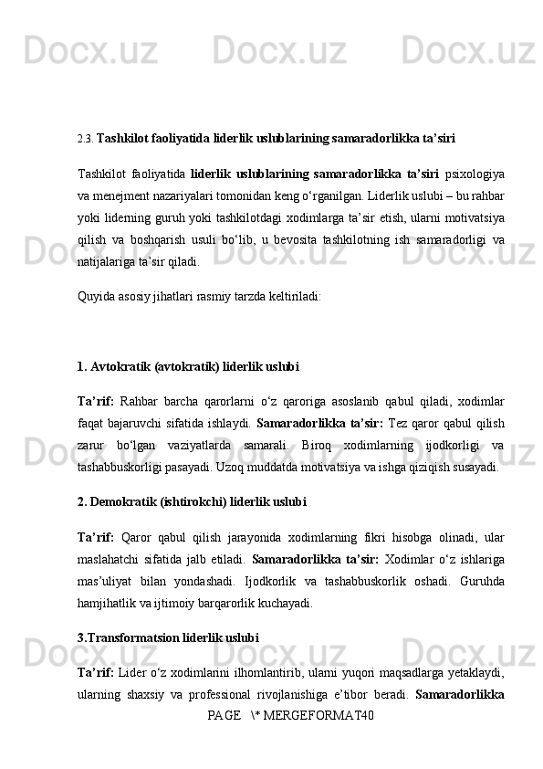 2.3.  Tashkilot faoliyatida liderlik uslublarining samaradorlikka ta’siri
Tashkilot	
 faoliyatida	  liderlik   uslublarining   samaradorlikka   ta’siri  	psixologiya
va	
 menejment	 nazariyalari	 tomonidan	 keng	 o‘rganilgan.	 Liderlik	 uslubi	 – bu	 rahbar
yoki	
 liderning	 guruh	 yoki	 tashkilotdagi	 xodimlarga	 ta’sir	 etish,	 ularni	 motivatsiya
qilish	
 va	 boshqarish	 usuli	 bo‘lib,	 u bevosita	 tashkilotning	 ish	 samaradorligi	 va
natijalariga	
 ta’sir	 qiladi.
Quyida	
 asosiy	 jihatlari	 rasmiy	 tarzda	 keltiriladi:
1. Avtokratik (avtokratik) liderlik uslubi
Ta’rif:  	
Rahbar	 barcha	 qarorlarni	 o‘z	 qaroriga	 asoslanib	 qabul	 qiladi,	 xodimlar
faqat	
 bajaruvchi	 sifatida	 ishlaydi.	  Samaradorlikka ta’sir:   Tez	 qaror	 qabul	 qilish
zarur	
 bo‘lgan	 vaziyatlarda	 samarali.	 Biroq	 xodimlarning	 ijodkorligi	 va
tashabbuskorligi	
 pasayadi.	 Uzoq	 muddatda	 motivatsiya	 va	 ishga	 qiziqish	 susayadi.
2.  Demokratik (ishtirokchi) liderlik uslubi
Ta’rif:   Qaror	
 qabul	 qilish	 jarayonida	 xodimlarning	 fikri	 hisobga	 olinadi,	 ular
maslahatchi	
 sifatida	 jalb	 etiladi.	  Samaradorlikka   ta’sir:   Xodimlar	 o‘z	 ishlariga
mas’uliyat	
 bilan	 yondashadi.	 Ijodkorlik	 va	 tashabbuskorlik	 oshadi.	 Guruhda
hamjihatlik	
 va	 ijtimoiy	 barqarorlik	 kuchayadi.
3.Transformatsion liderlik uslubi
Ta’rif:   Lider	
 o‘z	 xodimlarini	 ilhomlantirib,	 ularni	 yuqori	 maqsadlarga	 yetaklaydi,
ularning	
 shaxsiy	 va	 professional	 rivojlanishiga	 e’tibor	 beradi.	  Samaradorlikka
PAGE	
   \*	 MERGEFORMAT40 