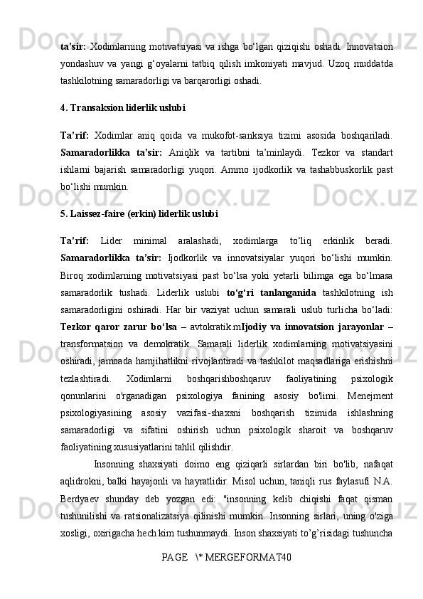 ta’sir:   Xodimlarning motivatsiyasi	 va	 ishga	 bo‘lgan	 qiziqishi	 oshadi.	 Innovatsion
yondashuv	
 va	 yangi	 g‘oyalarni	 tatbiq	 qilish	 imkoniyati	 mavjud.	 Uzoq	 muddatda
tashkilotning	
 samaradorligi	 va	 barqarorligi	 oshadi.
4.  Transaksion liderlik uslubi
Ta’rif:   Xodimlar	
 aniq	 qoida	 va	 mukofot-sanksiya	 tizimi	 asosida	 boshqariladi.
Samaradorlikka   ta’sir:   Aniqlik	
 va	 tartibni	 ta’minlaydi.	 Tezkor	 va	 standart
ishlarni	
 bajarish	 samaradorligi	 yuqori.	 Ammo	 ijodkorlik	 va	 tashabbuskorlik	 past
bo‘lishi	
 mumkin.
5. Laissez-faire (erkin) liderlik uslubi
Ta’rif:  	
Lider	 minimal	 aralashadi,	 xodimlarga	 to‘liq	 erkinlik	 beradi.
Samaradorlikka   ta’sir:   Ijodkorlik	
 va	 innovatsiyalar	 yuqori	 bo‘lishi	 mumkin.
Biroq	
 xodimlarning	 motivatsiyasi	 past	 bo‘lsa	 yoki	 yetarli	 bilimga	 ega	 bo‘lmasa
samaradorlik	
 tushadi.	 Liderlik	 uslubi	  to‘g‘ri   tanlanganida  	tashkilotning	 ish
samaradorligini	
 oshiradi.	 Har	 bir	 vaziyat	 uchun	 samarali	 uslub	 turlicha	 bo‘ladi:
Tezkor   qaror   zarur   bo‘lsa  	
– avtokratik.m Ijodiy   va   innovatsion   jarayonlar  	–
transformatsion	
 va	 demokratik.	 Samarali	 liderlik	 xodimlarning	 motivatsiyasini
oshiradi,	
 jamoada	 hamjihatlikni	 rivojlantiradi	 va	 tashkilot	 maqsadlariga	 erishishni
tezlashtiradi.	
 	Xodimlarni	 	boshqarishboshqaruv	 	faoliyatining	 	psixologik
qonunlarini	
 o'rganadigan	 psixologiya	 fanining	 asosiy	 bo'limi.	 Menejment
psixologiyasining	
 asosiy	 vazifasi-shaxsni	 boshqarish	 tizimida	 ishlashning
samaradorligi	
 va	 sifatini	 oshirish	 uchun	 psixologik	 sharoit	 va	 boshqaruv
faoliyatining	
 xususiyatlarini	 tahlil	 qilishdir.
 	
     Insonning	 shaxsiyati	 doimo	 eng	 qiziqarli	 sirlardan	 biri	 bo'lib,	 nafaqat
aqlidrokni,	
 balki	 hayajonli	 va	 hayratlidir.	 Misol	 uchun,	 taniqli	 rus	 faylasufi	 N.A.
Berdyaev	
 shunday	 deb	 yozgan	 edi:	 "insonning	 kelib	 chiqishi	 faqat	 qisman
tushunilishi	
 va	 ratsionalizatsiya	 qilinishi	 mumkin.	 Insonning	 sirlari,	 uning	 o'ziga
xosligi,	
 oxirigacha	 hech	 kim	 tushunmaydi.	 Inson	 shaxsiyati	 to’g’risidagi	 tushuncha
PAGE	
   \*	 MERGEFORMAT40 