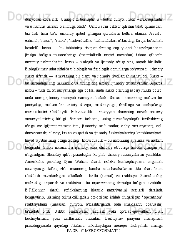 dunyodan ko'ra	 sirli.	 Uning	 o’zi	 borliqdir,	 u - butun	 dunyo.	 Inson	 – mikroqismdir
va	
 u hamma	 narsani	 o'z	 ichiga	 oladi".	 Ushbu	 sirni	 oshkor	 qilishni	 talab	 qilmasdan,
biz	
 hali	 ham	 ba'zi	 umumiy	 qabul	 qilingan	 qoidalarni	 keltira	 olamiz.	 Avvalo,
ehtimol,	
 "inson",	 "shaxs",	 "individuallik"	 tushunchalari	 o'rtasidagi	 farqni	 ko'rsatish
kerak40.	
 Inson	 —	 bu	 tabiatning	 rivojlanishining	 eng	 yuqori	 bosqichiga-inson
jinsiga	
 bo'lgan	 munosabatiga	 (materialistik	 nuqtai	 nazardan)	 ishora	 qiluvchi
umumiy	
 tushunchadir.	 Inson	 – biologik	 va	 ijtimoiy	 o'ziga	 xos,	 noyob	 birlikdir.
Biologik	
 mavjudot	 sifatida	 u biologik	 va	 fiziologik	 qonunlarga	 bo'ysunadi,	 ijtimoiy
shaxs	
 sifatida	 —	 jamiyatning	 bir	 qismi	 va	 ijtimoiy	 rivojlanish	 mahsuloti.	 Shaxs	 –
bu	
 insondagi	 eng	 muhimlik	 va	 uning	 eng	 asosiy	 ijtimoiy	 xususiyatidir.	 Agarda
inson	
 – turli	 xil	 xususiyatlarga	 ega	 bo'lsa,	 unda	 shaxs	 o'zining	 asosiy	 mulki	 bo'lib,
unda	
 uning	 ijtimoiy	 mohiyati	 namoyon	 bo'ladi.	 Shaxs	 – insonning	 ma'lum	 bir
jamiyatga,	
 ma'lum	 bir	 tarixiy	 davrga,	 madaniyatga,	 ilmfanga	 va	 boshqalarga
munosabatini	
 ifodalaydi.	 Individuallik	 - muayyan	 shaxsning	 noyob	 shaxsiy
xususiyatlarining	
 birligi.	 Bundan	 tashqari,	 uning	 psixofizyologik	 tuzilishining
o'ziga	
 xosligi(temperament	 turi,	 jismoniy	 ma'lumotlar,	 aqliy	 xususiyatlar),	 aql,
dunyoqarash;	
 oilaviy,	 ishlab	 chiqarish	 va	 ijtimoiy	 funktsiyalarning	 kombinatsiyasi,
hayot	
 tajribasining	 o'ziga	 xosligi.	 Individuallik	 – bu	 insonning	 ajralmas	 va	 muhim
belgisidir.	
 Shaxs	 muammosi	 ijtimoiy	 soxa	 olimlari	 e'tiboriga	 havola	 qilingan	 va
o’rganilgan.	
 Shunday	 qilib,	 psixologlar	 ko'plab	 shaxsiy	 nazariyalarini	 yaratdilar.
Amerikalik	
 psixolog	 Djon	 Watson	 shartli	 refleks	 kontseptsiyasini	 o'rganish
nazariyasiga	
 tatbiq	 etib,	 insonning	 barcha	 xatti-harakatlarini	 ikki	 shart	 bilan
ifodalash	
 mumkinligini	 ta'kidladi	 – turtki	 (stimul)	 va	 reaktsiya.	 Stimul-tashqi
muhitdagi	
 o'zgarish	 va	 reaktsiya	 - bu	 organizmning	 stimulga	 bo'lgan	 javobidir.
B.F.Skinner	
 shartli	 reflekslarning	 klassik	 nazariyasini	 sezilarli	 darajada
kengaytirib,	
 ularning	 xilma-xilligidan	 o'z-o'zidan	 ishlab	 chiqarilgan	 "operatsion"
reaktsiyalarni	
 (masalan,	 dunyoni	 o'zlashtirganda	 bola	 emaklashni	 boshlashi)
ta'kidlab	
 o'tdi.	 Ushbu	 reaktsiyalar	 jazoiash	 yoki	 qo’llab-quvvatlash	 bilan
kuchaytirilishi	
 yoki	 zaiflashishi	 mumkin.	 Boshqaruv	 jarayoni	 menejment
psixologiyasida	
 quyidagi	 fikrlarni	 ta'kidlaydigan	 menejer	 faoliyatida	 amalga
PAGE	
   \*	 MERGEFORMAT40 