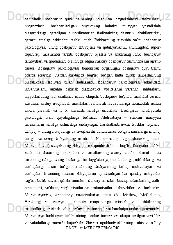 oshiriladi: boshqaruv	 quyi	 tizimining	 holati	 va	 o'zgarishlarini	 tashxislash,
prognozlash;	
 	boshqariladigan	 	obyektning	 	holatini	 	muayyan	 	yo'nalishda
o'zgartirishga	
 qaratilgan	 subordinatorlar	 faoliyatining	 dasturini	 shakllantirish;
qarorni	
 amalga	 oshirishni	 tashkil	 etish.	 Rahbarrning	 shaxsida	 ya’ni	 boshqaruv
psixologiyasi	
 uning	 boshqaruv	 ehtiyojlari	 va	 qobiliyatlarini,	 shuningdek,	 super-
topshiriq,	
 muammoli	 tarkib,	 boshqaruv	 rejalari	 va	 shaxsning	 ichki	 boshqaruv
tamoyillari	
 va	 qoidalarini	 o'z	 ichiga	 olgan	 shaxsiy	 boshqaruv	 tushunchasini	 ajratib
turadi.	
 Boshqaruv	 psixologiyasi	 tomonidan	 o'rganilgan	 boshqaruv	 quyi	 tizimi
odatda	
 ierarxik	 jihatdan	 bir-biriga	 bog'liq	 bo'lgan	 katta	 guruh	 rahbarlarining
birgalikdagi	
 faoliyati	 bilan	 ifodalanadi.	 Boshqaruv	 psixologiyasi	 sohasidagi
ishlanmalarni	
 amalga	 oshirish	 diagnostika	 vositalarini	 yaratish,	 rahbarlarni
tayyorlashning	
 faol	 usullarini	 ishlab	 chiqish,	 boshqaruv	 bo'yicha	 maslahat	 berish,
xususan,	
 kasbiy	 rivojlanish	 masalalari,	 rahbarlik	 lavozimlariga	 nomzodlik	 uchun
zaxira	
 yaratish	 va	 h.	 k.	 shaklida	 amalga	 oshiriladi.	 Boshqaruv	 amaliyotida
psixologik	
 ta'sir	 quyidagilarga	 bo'linadi:	 Motivatsiya	 –	 shaxsni	 muayyan
harakatlarni	
 amalga	 oshirishga	 undaydigan	 harakatlantiruvchi	 kuchlar	 to'plami.
Ehtiyoj	
 – uning	 mavjudligi	 va	 rivojlanishi	 uchun	 zarur	 bo'lgan	 narsalarga	 muhtoj
bo'lgan	
 va	 uning	 faoliyatining	 manbai	 bo'lib	 xizmat	 qiladigan	 shaxsning	 holati.
Motiv	
 – bu:	 1)	 subyektning	 ehtiyojlarini	 qondirish	 bilan	 bog'liq	 faoliyatni	 tashkil
etadi;	
 2)	 shaxsning	 harakatlari	 va	 amallarining	 asosiy	 sababi.	 Stimul	 – bu
insonning	
 ruhiga,	 uning	 fikrlariga,	 his-tuyg'ulariga,	 manfaatlariga,	 intilishlariga	 va
boshqalarga	
 ta'siri	 bo'lgan	 ishchining	 faoliyatining	 tashqi	 motivatsiyasi	 va
boshqalar.	
 Insonning	 muhim	 ehtiyojlarini	 qondiradigan	 har	 qanday	 imtiyozlar
rag'bat	
 bo'lib	 xizmat	 qilishi	 mumkin:	 shaxsiy	 narsalar,	 boshqa	 odamlarning	 xatti-
harakatlari,	
 va'dalar,	 majburiyatlar	 va	 imkoniyatlar	 tashuvchilari	 va	 boshqalar.
Motivatsiyaning	
 zamonaviy	 nazariyalariga	 ko'ra	 (A.	 Maslow,	 McClelland,
Herzberg)	
 motivatsiya	 - shaxsiy	 maqsadlarga	 erishish	 va	 tashkilotning
maqsadlariga	
 erishish	 uchun	 o'zlarini	 va	 boshqalarni	 harakatga	 undash	 jarayonidir.
Motivatsiya	
 funktsiyasi-tashkilotning	 a'zolari	 tomonidan	 ularga	 berilgan	 vazifalar
va	
 vakolatlarga	 muvofiq	 bajarilishi.	 Skinner	 ogohlantirishlarning	 ijobiy	 va	 salbiy
PAGE	
   \*	 MERGEFORMAT40 