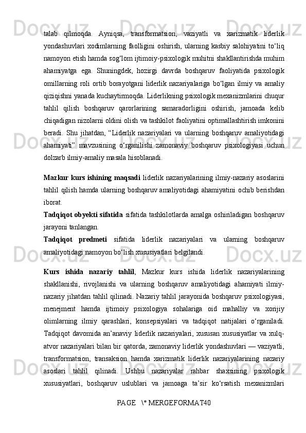 talab qilmoqda.	 Ayniqsa,	 transformatsion,	 vaziyatli	 va	 xarizmatik	 liderlik
yondashuvlari	
 xodimlarning	 faolligini	 oshirish,	 ularning	 kasbiy	 salohiyatini	 to‘liq
namoyon	
 etish	 hamda	 sog‘lom	 ijtimoiy-psixologik	 muhitni	 shakllantirishda	 muhim
ahamiyatga	
 ega.	 Shuningdek,	 hozirgi	 davrda	 boshqaruv	 faoliyatida	 psixologik
omillarning	
 roli	 ortib	 borayotgani	 liderlik	 nazariyalariga	 bo‘lgan	 ilmiy	 va	 amaliy
qiziqishni	
 yanada	 kuchaytirmoqda.	 Liderlikning	 psixologik	 mexanizmlarini	 chuqur
tahlil	
 qilish	 boshqaruv	 qarorlarining	 samaradorligini	 oshirish,	 jamoada	 kelib
chiqadigan	
 nizolarni	 oldini	 olish	 va	 tashkilot	 faoliyatini	 optimallashtirish	 imkonini
beradi.	
 Shu	 jihatdan,	 “Liderlik	 nazariyalari	 va	 ularning	 boshqaruv	 amaliyotidagi
ahamiyati”	
 mavzusining	 o‘rganilishi	 zamonaviy	 boshqaruv	 psixologiyasi	 uchun
dolzarb	
 ilmiy-amaliy	 masala	 hisoblanadi.
Mazkur kurs ishining maqsadi   liderlik	
 nazariyalarining	 ilmiy-nazariy	 asoslarini
tahlil	
 qilish	 hamda	 ularning	 boshqaruv	 amaliyotidagi	 ahamiyatini	 ochib	 berishdan
iborat.
Tadqiqot  obyekti  sifatida   sifatida	
 tashkilotlarda	 amalga	 oshiriladigan	 boshqaruv
jarayoni	
 tanlangan.
Tadqiqot   predmeti  	
sifatida	 liderlik	 nazariyalari	 va	 ularning	 boshqaruv
amaliyotidagi	
 namoyon	 bo‘lish	 xususiyatlari	 belgilandi.
Kurs   ishida   nazariy   tahlil ,	
  Mazkur	 kurs	 ishida	 liderlik	 nazariyalarining
shakllanishi,	
 rivojlanishi	 va	 ularning	 boshqaruv	 amaliyotidagi	 ahamiyati	 ilmiy-
nazariy	
 jihatdan	 tahlil	 qilinadi.	 Nazariy	 tahlil	 jarayonida	 boshqaruv	 psixologiyasi,
menejment	
 hamda	 ijtimoiy	 psixologiya	 sohalariga	 oid	 mahalliy	 va	 xorijiy
olimlarning	
 ilmiy	 qarashlari,	 konsepsiyalari	 va	 tadqiqot	 natijalari	 o‘rganiladi.
Tadqiqot	
 davomida	 an’anaviy	 liderlik	 nazariyalari,	 xususan	 xususiyatlar	 va	 xulq-
atvor	
 nazariyalari	 bilan	 bir	 qatorda,	 zamonaviy	 liderlik	 yondashuvlari	 —	 vaziyatli,
transformatsion,	
 transaksion	 hamda	 xarizmatik	 liderlik	 nazariyalarining	 nazariy
asoslari	
 tahlil	 qilinadi.	 Ushbu	 nazariyalar	 rahbar	 shaxsining	 psixologik
xususiyatlari,	
 boshqaruv	 uslublari	 va	 jamoaga	 ta’sir	 ko‘rsatish	 mexanizmlari
PAGE	
   \*	 MERGEFORMAT40 