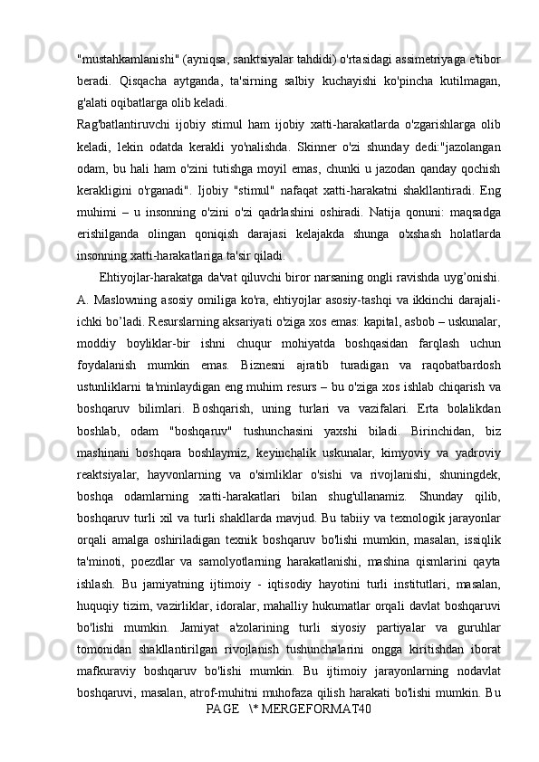 "mustahkamlanishi" (ayniqsa,	 sanktsiyalar	 tahdidi)	 o'rtasidagi	 assimetriyaga	 e'tibor
beradi.	
 Qisqacha	 aytganda,	 ta'sirning	 salbiy	 kuchayishi	 ko'pincha	 kutilmagan,
g'alati	
 oqibatlarga	 olib	 keladi.
Rag'batlantiruvchi	
 ijobiy	 stimul	 ham	 ijobiy	 xatti-harakatlarda	 o'zgarishlarga	 olib
keladi,	
 lekin	 odatda	 kerakli	 yo'nalishda.	 Skinner	 o'zi	 shunday	 dedi:"jazolangan
odam,	
 bu	 hali	 ham	 o'zini	 tutishga	 moyil	 emas,	 chunki	 u jazodan	 qanday	 qochish
kerakligini	
 o'rganadi".	 Ijobiy	 "stimul"	 nafaqat	 xatti-harakatni	 shakllantiradi.	 Eng
muhimi	
 – u insonning	 o'zini	 o'zi	 qadrlashini	 oshiradi.	 Natija	 qonuni:	 maqsadga
erishilganda	
 olingan	 qoniqish	 darajasi	 kelajakda	 shunga	 o'xshash	 holatlarda
insonning	
 xatti-harakatlariga	 ta'sir	 qiladi.
 	
     Ehtiyojlar-harakatga	 da'vat	 qiluvchi	 biror	 narsaning	 ongli	 ravishda	 uyg’onishi.
A.	
 Maslowning	 asosiy	 omiliga	 ko'ra,	 ehtiyojlar	 asosiy-tashqi	 va	 ikkinchi	 darajali-
ichki	
 bo’ladi.	 Resurslarning	 aksariyati	 o'ziga	 xos	 emas:	 kapital,	 asbob	 – uskunalar,
moddiy	
 boyliklar-bir	 ishni	 chuqur	 mohiyatda	 boshqasidan	 farqlash	 uchun
foydalanish	
 mumkin	 emas.	 Biznesni	 ajratib	 turadigan	 va	 raqobatbardosh
ustunliklarni	
 ta'minlaydigan	 eng	 muhim	 resurs	 – bu	 o'ziga	 xos	 ishlab	 chiqarish	 va
boshqaruv	
 bilimlari.	 Boshqarish,	 uning	 turlari	 va	 vazifalari.	 Erta	 bolalikdan
boshlab,	
 odam	 "boshqaruv"	 tushunchasini	 yaxshi	 biladi.	 Birinchidan,	 biz
mashinani	
 boshqara	 boshlaymiz,	 keyinchalik	 uskunalar,	 kimyoviy	 va	 yadroviy
reaktsiyalar,	
 hayvonlarning	 va	 o'simliklar	 o'sishi	 va	 rivojlanishi,	 shuningdek,
boshqa	
 odamlarning	 xatti-harakatlari	 bilan	 shug'ullanamiz.	 Shunday	 qilib,
boshqaruv	
 turli	 xil	 va	 turli	 shakllarda	 mavjud.	 Bu	 tabiiy	 va	 texnologik	 jarayonlar
orqali	
 amalga	 oshiriladigan	 texnik	 boshqaruv	 bo'lishi	 mumkin,	 masalan,	 issiqlik
ta'minoti,	
 poezdlar	 va	 samolyotlarning	 harakatlanishi,	 mashina	 qismlarini	 qayta
ishlash.	
 Bu	 jamiyatning	 ijtimoiy	 - iqtisodiy	 hayotini	 turli	 institutlari,	 masalan,
huquqiy	
 tizim,	 vazirliklar,	 idoralar,	 mahalliy	 hukumatlar	 orqali	 davlat	 boshqaruvi
bo'lishi	
 mumkin.	 Jamiyat	 a'zolarining	 turli	 siyosiy	 partiyalar	 va	 guruhlar
tomonidan	
 shakllantirilgan	 rivojlanish	 tushunchalarini	 ongga	 kiritishdan	 iborat
mafkuraviy	
 boshqaruv	 bo'lishi	 mumkin.	 Bu	 ijtimoiy	 jarayonlarning	 nodavlat
boshqaruvi,	
 masalan,	 atrof-muhitni	 muhofaza	 qilish	 harakati	 bo'lishi	 mumkin.	 Bu
PAGE	
   \*	 MERGEFORMAT40 