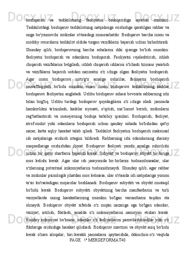 boshqarish va	 tashkilotning	 faoliyatini	 boshqarishga	 ajratish	 mumkin.
Tashkilotdagi	
 boshqaruv	 tashkilotning	 natijalariga	 erishishga	 qaratilgan	 rahbar	 va
unga	
 bo'ysunuvchi	 xodimlar	 o'rtasidagi	 munosabatdir.	 Boshqaruv	 barcha	 inson	 va
moddiy	
 resurslarni	 tashkilot	 oldida	 turgan	 vazifalarni	 bajarish	 uchun	 birlashtiradi.
Shunday	
 qilib,	 boshqaruvning	 barcha	 sohalarini	 ikki	 qismga	 bo'lish	 mumkin:
faoliyatni	
 boshqarish	 va	 odamlarni	 boshqarish.	 Faoliyatni	 rejalashtirish,	 ishlab
chiqarish	
 vazifalarini	 belgilash,	 ishlab	 chiqarish	 ishlarini	 o'lchash	 tizimini	 yaratish
va	
 vazifalarni	 bajarish	 ustidan	 nazoratni	 o'z	 ichiga	 olgan	 faoliyatni	 boshqarish.
Agar	
 inson	 boshqaruvi	 noto'g'ri	 amalga	 oshirilsa,	 faoliyatni	 boshqarish
muvaffaqiyatli	
 bo'lishi	 mumkin	 emas.	 Inson	 boshqaruvi	 tashkilotning	 kadrlar
boshqaruvi	
 faoliyatini	 anglatadi.	 Ushbu	 boshqaruv	 sohasi	 bevosita	 rahbarning	 ishi
bilan	
 bog'liq.	 Ushbu	 turdagi	 boshqaruv	 quyidagilarni	 o'z	 ichiga	 oladi:	 jamoada
hamkorlikni	
 ta'minlash,	 kadrlar	 siyosati,	 o'qitish,	 ma’lumot	 berish,	 xodimlarni
rag'batlantirish	
 va	 menejerning	 boshqa	 tarkibiy	 qismlari.	 Boshqarish,	 faoliyat,
atrof-muhit	
 yoki	 odamlarni	 boshqarish	 uchun	 qanday	 sohada	 bo'lishidan	 qat'iy
nazar,	
 katta	 aqliy	 harakat	 talab	 qiladi.	 Tashkilot	 faoliyatini	 boshqarish	 maksimal
ish	
 natijalariga	 erishish	 istagini	 bildiradi.	 Rahbarning	 ishi	 odamlarning	 shaxsiy
maqsadlariga	
 erishishdan	 iborat.	 Boshqaruv	 faoliyati	 yaxshi	 amalga	 oshirilishi
uchun	
 bir	 qator	 shartlarni	 bajarish	 kerak:	 Subyekt	 va	 boshqaruv	 obyekt	 bir-biriga
mos	
 kelishi	 kerak.	 Agar	 ular	 ish	 jarayonida	 bir-birlarini	 tushunolmasalar,	 ular
o'zlarining	
 potentsial	 imkoniyatlarini	 tushunishmaydi.	 Shunday	 qilib,	 agar	 rahbar
va	
 xodimlar	 psixologik	 jihatdan	 mos	 kelmasa,	 ular	 o'rtasida	 ish	 natijalariga	 yomon
ta'sir	
 ko'rsatadigan	 mojarolar	 boshlanadi.	 Boshqaruv	 subyekti	 va	 obyekt	 mustaqil
bo'lishi	
 kerak.	 Boshqaruv	 subyekti	 obyektning	 barcha	 manfaatlarini	 va	 turli
vaziyatlarda	
 uning	 harakatlarining	 mumkin	 bo'lgan	 variantlarini	 taqdim	 eta
olmaydi.	
 Boshqaruv	 obyekt	 sifatida	 o'z	 nuqtai	 nazariga	 ega	 bo'lgan	 odamlar,
vaziyat,	
 intilish,	 fikrlash,	 amalda	 o'z	 imkoniyatlarini	 namoyon	 etislari	 kerak.
Bunday	
 imkoniyat	 bo'lmasa,	 odamlar	 o'z	 faoliyatlarini	 passivlashtiradilar	 yoki	 o'z
fikrlariga	
 erishishga	 harakat	 qilishadi.	 Boshqaruv	 mavzusi	 va	 obyekt	 aniq	 bo'lishi
kerak	
 o'zaro	 aloqalar;	 biri-kerakli	 jamoalarni	 qaytarishda,	 ikkinchisi-o'z	 vaqtida
PAGE	
   \*	 MERGEFORMAT40 