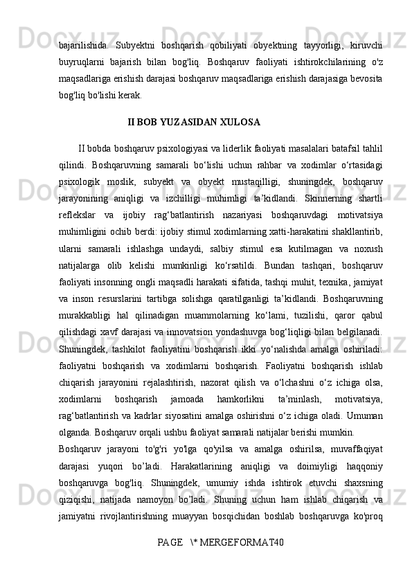 bajarilishida. Subyektni	 boshqarish	 qobiliyati	 obyektning	 tayyorligi,	 kiruvchi
buyruqlarni	
 bajarish	 bilan	 bog'liq.	 Boshqaruv	 faoliyati	 ishtirokchilarining	 o'z
maqsadlariga	
 erishish	 darajasi	 boshqaruv	 maqsadlariga	 erishish	 darajasiga	 bevosita
bog'liq	
 bo'lishi	 kerak.	 
II BOB YUZASIDAN XULOSA
II	
 bobda	 boshqaruv	 psixologiyasi	 va	 liderlik	 faoliyati	 masalalari	 batafsil	 tahlil
qilindi.	
 Boshqaruvning	 samarali	 bo‘lishi	 uchun	 rahbar	 va	 xodimlar	 o‘rtasidagi
psixologik	
 moslik,	 subyekt	 va	 obyekt	 mustaqilligi,	 shuningdek,	 boshqaruv
jarayonining	
 aniqligi	 va	 izchilligi	 muhimligi	 ta’kidlandi.	 Skinnerning	 shartli
reflekslar	
 va	 ijobiy	 rag‘batlantirish	 nazariyasi	 boshqaruvdagi	 motivatsiya
muhimligini	
 ochib	 berdi:	 ijobiy	 stimul	 xodimlarning	 xatti-harakatini	 shakllantirib,
ularni	
 samarali	 ishlashga	 undaydi,	 salbiy	 stimul	 esa	 kutilmagan	 va	 noxush
natijalarga	
 olib	 kelishi	 mumkinligi	 ko‘rsatildi.	 Bundan	 tashqari,	 boshqaruv
faoliyati	
 insonning	 ongli	 maqsadli	 harakati	 sifatida,	 tashqi	 muhit,	 texnika,	 jamiyat
va	
 inson	 resurslarini	 tartibga	 solishga	 qaratilganligi	 ta’kidlandi.	 Boshqaruvning
murakkabligi	
 hal	 qilinadigan	 muammolarning	 ko‘lami,	 tuzilishi,	 qaror	 qabul
qilishdagi	
 xavf	 darajasi	 va	 innovatsion	 yondashuvga	 bog‘liqligi	 bilan	 belgilanadi.
Shuningdek,	
 tashkilot	 faoliyatini	 boshqarish	 ikki	 yo‘nalishda	 amalga	 oshiriladi:
faoliyatni	
 boshqarish	 va	 xodimlarni	 boshqarish.	 Faoliyatni	 boshqarish	 ishlab
chiqarish	
 jarayonini	 rejalashtirish,	 nazorat	 qilish	 va	 o‘lchashni	 o‘z	 ichiga	 olsa,
xodimlarni	
 	boshqarish	 	jamoada	 	hamkorlikni	 	ta’minlash,	 	motivatsiya,
rag‘batlantirish	
 va	 kadrlar	 siyosatini	 amalga	 oshirishni	 o‘z	 ichiga	 oladi.	 Umuman
olganda.	
 Boshqaruv	 orqali	 ushbu	 faoliyat	 samarali	 natijalar	 berishi	 mumkin.
Boshqaruv	
 jarayoni	 to'g'ri	 yo'lga	 qo'yilsa	 va	 amalga	 oshirilsa,	 muvaffaqiyat
darajasi	
 yuqori	 bo’ladi.	 Harakatlarining	 aniqligi	 va	 doimiyligi	 haqqoniy
boshqaruvga	
 bog'liq.	 Shuningdek,	 umumiy	 ishda	 ishtirok	 etuvchi	 shaxsning
qiziqishi,	
 natijada	 namoyon	 bo’ladi.	 Shuning	 uchun	 ham	 ishlab	 chiqarish	 va
jamiyatni	
 rivojlantirishning	 muayyan	 bosqichidan	 boshlab	 boshqaruvga	 ko'proq
PAGE	
   \*	 MERGEFORMAT40 