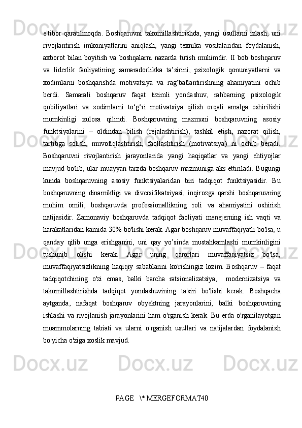 e'tibor qaratilmoqda.	 Boshqaruvni	 takomillashtirishda,	 yangi	 usullarni	 izlash,	 uni
rivojlantirish	
 imkoniyatlarini	 aniqlash,	 yangi	 texnika	 vositalaridan	 foydalanish,
axborot	
 bilan	 boyitish	 va	 boshqalarni	 nazarda	 tutish	 muhimdir.	 II	 bob	 boshqaruv
va	
 liderlik	 faoliyatining	 samaradorlikka	 ta’sirini,	 psixologik	 qonuniyatlarni	 va
xodimlarni	
 boshqarishda	 motivatsiya	 va	 rag‘batlantirishning	 ahamiyatini	 ochib
berdi.	
 Samarali	 boshqaruv	 faqat	 tizimli	 yondashuv,	 rahbarning	 psixologik
qobiliyatlari	
 va	 xodimlarni	 to‘g‘ri	 motivatsiya	 qilish	 orqali	 amalga	 oshirilishi
mumkinligi	
 xulosa	 qilindi.	  Boshqaruvning	 mazmuni	 boshqaruvning	 asosiy
funktsiyalarini	
 – oldindan	 bilish	 (rejalashtirish),	 tashkil	 etish,	 nazorat	 qilish,
tartibga	
 solish,	 muvofiqlashtirish,	 faollashtirish	 (motivatsiya)	 ni	 ochib	 beradi.
Boshqaruvni	
 rivojlantirish	 jarayonlarida	 yangi	 haqiqatlar	 va	 yangi	 ehtiyojlar
mavjud	
 bo'lib,	 ular	 muayyan	 tarzda	 boshqaruv	 mazmuniga	 aks	 ettiriladi.	 Bugungi
kunda	
 boshqaruvning	 asosiy	 funktsiyalaridan	 biri	 tadqiqot	 funktsiyasidir.	 Bu
boshqaruvning	
 dinamikligi	 va	 diversifikatsiyasi,	 inqirozga	 qarshi	 boshqaruvning
muhim	
 omili,	 boshqaruvda	 professionallikning	 roli	 va	 ahamiyatini	 oshirish
natijasidir.	
 Zamonaviy	 boshqaruvda	 tadqiqot	 faoliyati	 menejerning	 ish	 vaqti	 va
harakatlaridan	
 kamida	 30%	 bo'lishi	 kerak.	 Agar	 boshqaruv	 muvaffaqiyatli	 bo'lsa,	 u
qanday	
 qilib	 unga	 erishganini,	 uni	 qay	 yo’sinda	 mustahkamlashi	 mumkinligini
tushunib	
 	olishi	 	kerak.	 	Agar	 	uning	 	qarorlari	 	muvaffaqiyatsiz	 	bo'lsa,
muvaffaqiyatsizlikning	
 haqiqiy	 sabablarini	 ko'rishingiz	 lozim.	 Boshqaruv	 – faqat
tadqiqotchining	
 o'zi	 emas,	 balki	 barcha	 ratsionalizatsiya,	  modernizatsiya	 va
takomillashtirishda	
 tadqiqot	 yondashuvining	 ta'siri	 bo'lishi	 kerak.	 Boshqacha
aytganda,	
 nafaqat	 boshqaruv	 obyektning	 jarayonlarini,	 balki	 boshqaruvning
ishlashi	
 va	 rivojlanish	 jarayonlarini	 ham	 o'rganish	 kerak.	 Bu	 erda	 o'rganilayotgan
muammolarning	
 tabiati	 va	 ularni	 o'rganish	 usullari	 va	 natijalardan	 foydalanish
bo'yicha	
 o'ziga	 xoslik	 mavjud.
PAGE	
   \*	 MERGEFORMAT40 