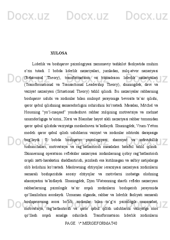 XULOSA
Liderlik va	 boshqaruv	 psixologiyasi	 zamonaviy	 tashkilot	 faoliyatida	 muhim
o‘rin	
 tutadi.	  I	 bobda	 liderlik	 nazariyalari,	 jumladan,	 xulq-atvor	 nazariyasi
(Behavioral	
 Theory),	 transformatsion	 va	 transaksion	 liderlik	 nazariyalari
(Transformational	
 va	 Transactional	 Leadership	 Theory),	 shuningdek,	 davr	 va
vaziyat	
 nazariyasi	 (Situational	 Theory)	 tahlil	 qilindi.	 Bu	 nazariyalar	 rahbarning
boshqaruv	
 uslubi	 va	 xodimlar	 bilan	 muloqot	 jarayoniga	 bevosita	 ta’sir	 qilishi,
qaror	
 qabul	 qilishning	 samaradorligini	 oshirishini	 ko‘rsatadi.	 Masalan,	 Mitchel	 va
Housning	
 “yo‘l-maqsad”	 yondashuvi	 rahbar	 xulqining	 motivatsiya	 va	 mehnat
unumdorligiga	
 ta’sirini,	 Xersi	 va	 Blanshar	 hayot	 sikli	 nazariyasi	 rahbar	 tomonidan
qaror	
 qabul	 qilishda	 vaziyatga	 moslashuvni	 ta’kidlaydi.	 Shuningdek,	 Vrum-Yetton
modeli	
 qaror	 qabul	 qilish	 uslublarini	 vaziyat	 va	 xodimlar	 ishtiroki	 darajasiga
bog‘laydi.	
 II	 bobda	 boshqaruv	 psixologiyasi,	 shaxsiyat	 va	 individullik
tushunchalari,	
 motivatsiya	 va	 rag‘batlantirish	 masalalari	 batafsil	 tahlil	 qilindi.
Skinnerning	
 operatsion	 reflekslar	 nazariyasi	 xodimlarning	 ijobiy	 rag‘batlantirish
orqali	
 xatti-harakatini	 shakllantirish,	 jazolash	 esa	 kutilmagan	 va	 salbiy	 natijalarga
olib	
 kelishini	 ko‘rsatadi.	 Maslowning	 ehtiyojlar	 ierarxiyasi	 nazariyasi	 xodimlarni
samarali	
 boshqarishda	 asosiy	 ehtiyojlar	 va	 motivlarni	 inobatga	 olishning
ahamiyatini	
 ta’kidlaydi.	 Shuningdek,	 Djon	 Watsonning	 shartli	 refleks	 nazariyasi
rahbarlarning	
 psixologik	 ta’sir	 orqali	 xodimlarni	 boshqarish	 jarayonida
qo‘llanilishini	
 asoslaydi.	 Umuman	 olganda,	 rahbar	 va	 liderlik	 faoliyati	 samarali
boshqaruvning	
 asosi	 bo‘lib,	 xodimlar	 bilan	 to‘g‘ri	 psixologik	 munosabat,
motivatsiya,	
 rag‘batlantirish	 va	 qaror	 qabul	 qilish	 uslublarini	 vaziyatga	 mos
qo‘llash	
 orqali	 amalga	 oshiriladi.	 Transformatsion	 liderlik	 xodimlarni
PAGE	
   \*	 MERGEFORMAT40 