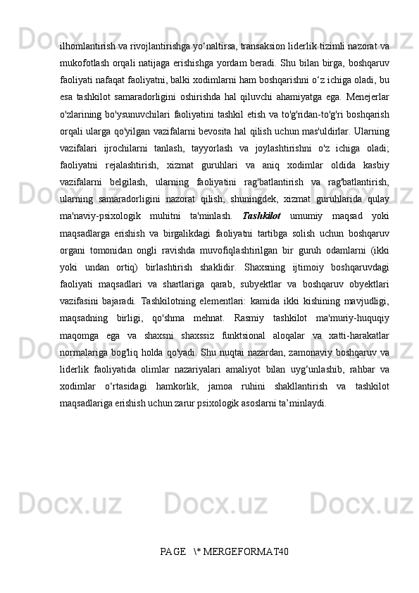 ilhomlantirish va	 rivojlantirishga	 yo‘naltirsa,	 transaksion	 liderlik	 tizimli	 nazorat	 va
mukofotlash	
 orqali	 natijaga	 erishishga	 yordam	 beradi.	 Shu	 bilan	 birga,	 boshqaruv
faoliyati	
 nafaqat	 faoliyatni,	 balki	 xodimlarni	 ham	 boshqarishni	 o‘z	 ichiga	 oladi,	 bu
esa	
 tashkilot	 samaradorligini	 oshirishda	 hal	 qiluvchi	 ahamiyatga	 ega.	  Menejerlar
o'zlarining	
 bo'ysunuvchilari	 faoliyatini	 tashkil	 etish	 va	 to'g'ridan-to'g'ri	 boshqarish
orqali	
 ularga	 qo'yilgan	 vazifalarni	 bevosita	 hal	 qilish	 uchun	 mas'uldirlar.	 Ularning
vazifalari	
 ijrochilarni	 tanlash,	 tayyorlash	 va	 joylashtirishni	 o'z	 ichiga	 oladi;
faoliyatni	
 rejalashtirish,	 xizmat	 guruhlari	 va	 aniq	 xodimlar	 oldida	 kasbiy
vazifalarni	
 belgilash,	 ularning	 faoliyatini	 rag'batlantirish	 va	 rag'batlantirish,
ularning	
 samaradorligini	 nazorat	 qilish,	 shuningdek,	 xizmat	 guruhlarida	 qulay
ma'naviy-psixologik	
 muhitni	 ta'minlash.	  Tashkilot   umumiy	 maqsad	 yoki
maqsadlarga	
 erishish	 va	 birgalikdagi	 faoliyatni	 tartibga	 solish	 uchun	 boshqaruv
organi	
 tomonidan	 ongli	 ravishda	 muvofiqlashtirilgan	 bir	 guruh	 odamlarni	 (ikki
yoki	
 undan	 ortiq)	 birlashtirish	 shaklidir.	 Shaxsning	 ijtimoiy	 boshqaruvdagi
faoliyati	
 maqsadlari	 va	 shartlariga	 qarab,	 subyektlar	 va	 boshqaruv	 obyektlari
vazifasini	
 bajaradi.	 Tashkilotning	 elementlari:	 kamida	 ikki	 kishining	 mavjudligi,
maqsadning	
 birligi,	 qo'shma	 mehnat.	 Rasmiy	 tashkilot	 ma'muriy-huquqiy
maqomga	
 ega	 va	 shaxsni	 shaxssiz	 funktsional	 aloqalar	 va	 xatti-harakatlar
normalariga	
 bog'liq	 holda	 qo'yadi.	  Shu	 nuqtai	 nazardan,	 zamonaviy	 boshqaruv	 va
liderlik	
 faoliyatida	 olimlar	 nazariyalari	 amaliyot	 bilan	 uyg‘unlashib,	 rahbar	 va
xodimlar	
 o‘rtasidagi	 hamkorlik,	 jamoa	 ruhini	 shakllantirish	 va	 tashkilot
maqsadlariga	
 erishish	 uchun	 zarur	 psixologik	 asoslarni	 ta’minlaydi.
PAGE	
   \*	 MERGEFORMAT40 
