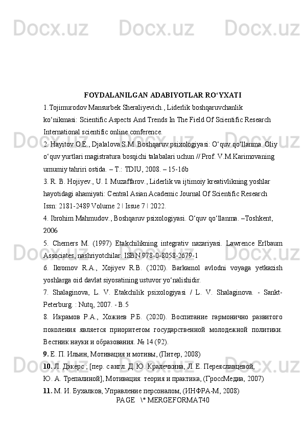 FOYDALANILGAN ADABIYOTLAR RO‘YXATI
1.Tojimurodov Mansurbek	 Sheraliyevich.,	 Liderlik	 boshqaruvchanlik	 
ko‘nikmasi:	
 Scientific	 Aspects	 And	 Trends	 In	 The	 Field	 Of	 Scientific	 Research	 
International	
 scientific	 online	 conference.	 
2.	
 Hayitov	 O.E.,	 Djalalova	 S.M.	 Boshqaruv	 psixologiyasi:	 O‘quv	 qo‘llanma.	 Oliy	 
o‘quv	
 yurtlari	 magistratura	 bosqichi	 talabalari	 uchun	 // Prof.	 V.M.Karimovaning	 
umumiy	
 tahriri	 ostida.	 – T.:	 TDIU,	 2008.	 – 15-16b	 
3.	
 R.	 B.	 Hojiyev.,	 U.	 I. Muzaffarov.,	 Liderlik	 va	 ijtimoiy	 kreativlikning	 yoshlar	 
hayotidagi	
 ahamiyati:	 Central	 Asian	 Academic	 Journal	 Of	 Scientific	 Research	 
Issn:	
 2181-2489	 Volume	 2  Issue	 7  2022.	 	ǀ ǀ
4.	
 Ibrohim	 Mahmudov.,	 Boshqaruv	 psixologiyasi.	 O‘quv	 qo‘llanma.	 –Toshkent,	 
2006
5.	
 Chemers	 M.	 (1997)	 Etakchilikning	 integrativ	 nazariyasi.	 Lawrence	 Erlbaum
Associates,	
 nashriyotchilar.	 ISBN	 978-0-8058-2679-1	 
6.	
 Ikromov	 R.A.,	 Xojiyev	 R.B.	 (2020).	 Barkamol	 avlodni	 voyaga	 yetkazish
yoshlarga	
 oid	 davlat	 siyosatining	 ustuvor	 yo‘nalishidir.	 
7.	
 Shalaginova,	 L.	 V.	 Etakchilik	 psixologiyasi	 / L.	 V.	 Shalaginova.	 - Sankt-
Peterburg.	
 : Nutq,	 2007.	 - B.5	 
8.	
 Икрамов	 Р.А.,	 Хожиев	 Р.Б.	 (2020).	 Воспитание	 гармонично	 развитого
поколения	
 является	 приоритетом	 государственной	 молодежной	 политики.
Вестник	
 науки	 и образования.	 №	 14	 (92).
9.  Е.	
 П.	 Ильин,	 Мотивация	 и мотивы,	 (Питер,	 2008)	 
10.  Л.	
 Дэкерс	 ; [пер.	 с англ.	 Д.	 Ю.	 Кралечкина,	 Л.	 Е.	 Переяславцевой,	 
Ю.	
 А.	 Трепалиной],	 Мотивация:	 теория	 и практика,	 (ГроссМедиа,	 2007)	 
11.  М.	
 И.	 Бухалков,	 Управление	 персоналом,	 (ИНФРА-М,	 2008)	 
PAGE	
   \*	 MERGEFORMAT40 