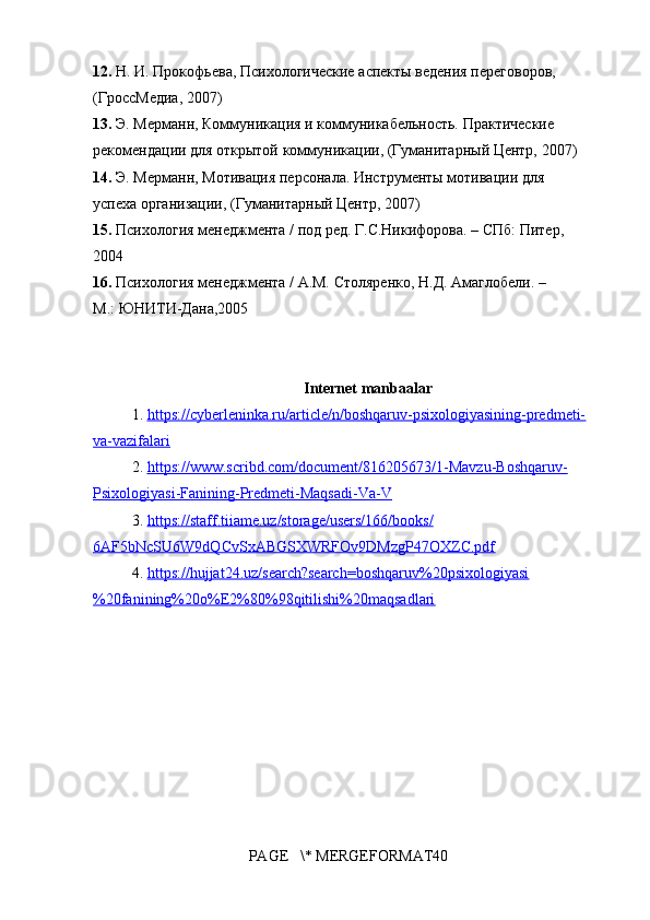 12.  Н. И.	 Прокофьева,	 Психологические	 аспекты	 ведения	 переговоров,	 
(ГроссМедиа,	
 2007)	 
13.  Э.	
 Мерманн,	 Коммуникация	 и коммуникабельность.	 Практические	 
рекомендации	
 для	 открытой	 коммуникации,	 (Гуманитарный	 Центр,	 2007)	 
14.  Э.	
 Мерманн,	 Мотивация	 персонала.	 Инструменты	 мотивации	 для	 
успеха	
 организации,	 (Гуманитарный	 Центр,	 2007)	 
15.  Психология	
 менеджмента	 / под	 ред.	 Г.С.Никифорова.	 – СПб:	 Питер,	 
2004	
 
16.  Психология	
 менеджмента	 / А.М.	 Столяренко,	 Н.Д.	 Амаглобели.	 – 
М.:	
 ЮНИТИ-Дана,2005
Internet manbaalar
1. https://cyberleninka.ru/article/n/boshqaruv-psixologiyasining-predmeti- 	
 
va-vazifalari  
2. https://www.scribd.com/document/816205673/1-Mavzu-Boshqaruv- 	
 
Psixologiyasi-Fanining-Predmeti-Maqsadi-Va-V
3. https://staff.tiiame.uz/storage/users/166/books/ 	
 
6AF5bNcSU6W9dQCvSxABGSXWRFOv9DMzgP47OXZC.pdf
4. https://hujjat24.uz/search?search=boshqaruv%20psixologiyasi 	
 
%20fanining%20o%E2%80%98qitilishi%20maqsadlari
PAGE	
   \*	 MERGEFORMAT40 
