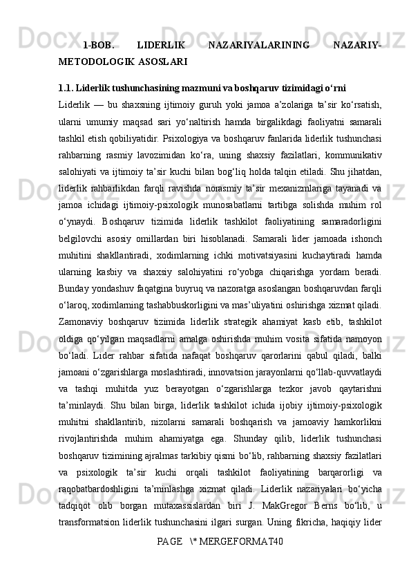 1-BOB.   LIDERLIK   NAZARIYALARINING   NAZARIY-
METODOLOGIK ASOSLARI
1.1. Liderlik tushunchasining mazmuni va boshqaruv tizimidagi o‘rni
Liderlik —	 bu	 shaxsning	 ijtimoiy	 guruh	 yoki	 jamoa	 a’zolariga	 ta’sir	 ko‘rsatish,
ularni	
 umumiy	 maqsad	 sari	 yo‘naltirish	 hamda	 birgalikdagi	 faoliyatni	 samarali
tashkil	
 etish	 qobiliyatidir.	 Psixologiya	 va	 boshqaruv	 fanlarida	 liderlik	 tushunchasi
rahbarning	
 rasmiy	 lavozimidan	 ko‘ra,	 uning	 shaxsiy	 fazilatlari,	 kommunikativ
salohiyati	
 va	 ijtimoiy	 ta’sir	 kuchi	 bilan	 bog‘liq	 holda	 talqin	 etiladi.	 Shu	 jihatdan,
liderlik	
 rahbarlikdan	 farqli	 ravishda	 norasmiy	 ta’sir	 mexanizmlariga	 tayanadi	 va
jamoa	
 ichidagi	 ijtimoiy-psixologik	 munosabatlarni	 tartibga	 solishda	 muhim	 rol
o‘ynaydi.	
 Boshqaruv	 tizimida	 liderlik	 tashkilot	 faoliyatining	 samaradorligini
belgilovchi	
 asosiy	 omillardan	 biri	 hisoblanadi.	 Samarali	 lider	 jamoada	 ishonch
muhitini	
 shakllantiradi,	 xodimlarning	 ichki	 motivatsiyasini	 kuchaytiradi	 hamda
ularning	
 kasbiy	 va	 shaxsiy	 salohiyatini	 ro‘yobga	 chiqarishga	 yordam	 beradi.
Bunday	
 yondashuv	 faqatgina	 buyruq	 va	 nazoratga	 asoslangan	 boshqaruvdan	 farqli
o‘laroq,	
 xodimlarning	 tashabbuskorligini	 va	 mas’uliyatini	 oshirishga	 xizmat	 qiladi.
Zamonaviy	
 boshqaruv	 tizimida	 liderlik	 strategik	 ahamiyat	 kasb	 etib,	 tashkilot
oldiga	
 qo‘yilgan	 maqsadlarni	 amalga	 oshirishda	 muhim	 vosita	 sifatida	 namoyon
bo‘ladi.	
 Lider	 rahbar	 sifatida	 nafaqat	 boshqaruv	 qarorlarini	 qabul	 qiladi,	 balki
jamoani	
 o‘zgarishlarga	 moslashtiradi,	 innovatsion	 jarayonlarni	 qo‘llab-quvvatlaydi
va	
 tashqi	 muhitda	 yuz	 berayotgan	 o‘zgarishlarga	 tezkor	 javob	 qaytarishni
ta’minlaydi.	
 Shu	 bilan	 birga,	 liderlik	 tashkilot	 ichida	 ijobiy	 ijtimoiy-psixologik
muhitni	
 shakllantirib,	 nizolarni	 samarali	 boshqarish	 va	 jamoaviy	 hamkorlikni
rivojlantirishda	
 muhim	 ahamiyatga	 ega.	 Shunday	 qilib,	 liderlik	 tushunchasi
boshqaruv	
 tizimining	 ajralmas	 tarkibiy	 qismi	 bo‘lib,	 rahbarning	 shaxsiy	 fazilatlari
va	
 psixologik	 ta’sir	 kuchi	 orqali	 tashkilot	 faoliyatining	 barqarorligi	 va
raqobatbardoshligini	
 ta’minlashga	 xizmat	 qiladi.	 Liderlik	 nazariyalari	 bo‘yicha
tadqiqot	
 olib	 borgan	 mutaxassislardan	 biri	 J.	 MakGregor	 Berns	 bo‘lib,	 u
transformatsion	
 liderlik	 tushunchasini	 ilgari	 surgan.	 Uning	 fikricha,	 haqiqiy	 lider
PAGE	
   \*	 MERGEFORMAT40 
