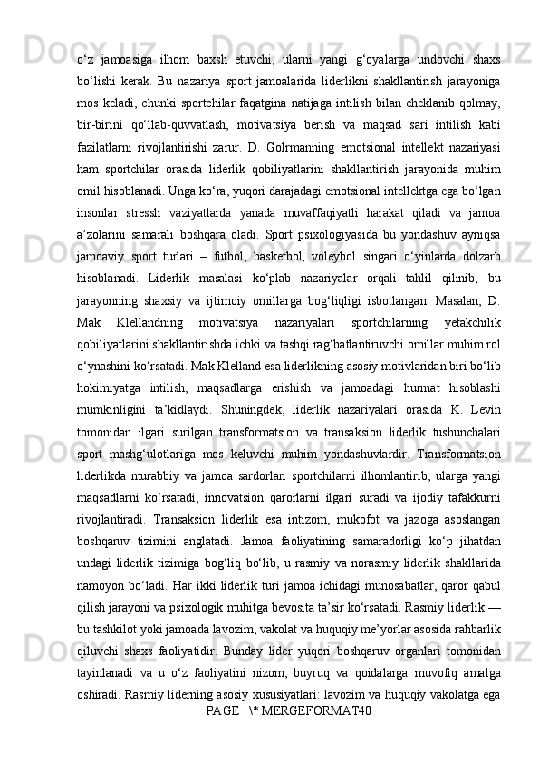o‘z jamoasiga	 ilhom	 baxsh	 etuvchi,	 ularni	 yangi	 g‘oyalarga	 undovchi	 shaxs
bo‘lishi	
 kerak.	 Bu	 nazariya	 sport	 jamoalarida	 liderlikni	 shakllantirish	 jarayoniga
mos	
 keladi,	 chunki	 sportchilar	 faqatgina	 natijaga	 intilish	 bilan	 cheklanib	 qolmay,
bir-birini	
 qo‘llab-quvvatlash,	 motivatsiya	 berish	 va	 maqsad	 sari	 intilish	 kabi
fazilatlarni	
 rivojlantirishi	 zarur.	 D.	 Golrmanning	 emotsional	 intellekt	 nazariyasi
ham	
 sportchilar	 orasida	 liderlik	 qobiliyatlarini	 shakllantirish	 jarayonida	 muhim
omil	
 hisoblanadi.	 Unga	 ko‘ra,	 yuqori	 darajadagi	 emotsional	 intellektga	 ega	 bo‘lgan
insonlar	
 stressli	 vaziyatlarda	 yanada	 muvaffaqiyatli	 harakat	 qiladi	 va	 jamoa
a’zolarini	
 samarali	 boshqara	 oladi.	 Sport	 psixologiyasida	 bu	 yondashuv	 ayniqsa
jamoaviy	
 sport	 turlari	 – futbol,	 basketbol,	 voleybol	 singari	 o‘yinlarda	 dolzarb
hisoblanadi.	
 Liderlik	 masalasi	 ko‘plab	 nazariyalar	 orqali	 tahlil	 qilinib,	 bu
jarayonning	
 shaxsiy	 va	 ijtimoiy	 omillarga	 bog‘liqligi	 isbotlangan.	 Masalan,	 D.
Mak	
 	Klellandning	 	motivatsiya	 	nazariyalari	 	sportchilarning	 	yetakchilik
qobiliyatlarini	
 shakllantirishda	 ichki	 va	 tashqi	 rag‘batlantiruvchi	 omillar	 muhim	 rol
o‘ynashini	
 ko‘rsatadi.	 Mak	 Klelland	 esa	 liderlikning	 asosiy	 motivlaridan	 biri	 bo‘lib
hokimiyatga	
 intilish,	 maqsadlarga	 erishish	 va	 jamoadagi	 hurmat	 hisoblashi
mumkinligini	
 ta’kidlaydi.	 Shuningdek,	 liderlik	 nazariyalari	 orasida	 K.	 Levin
tomonidan	
 ilgari	 surilgan	 transformatsion	 va	 transaksion	 liderlik	 tushunchalari
sport	
 mashg‘ulotlariga	 mos	 keluvchi	 muhim	 yondashuvlardir.	 Transformatsion
liderlikda	
 murabbiy	 va	 jamoa	 sardorlari	 sportchilarni	 ilhomlantirib,	 ularga	 yangi
maqsadlarni	
 ko‘rsatadi,	 innovatsion	 qarorlarni	 ilgari	 suradi	 va	 ijodiy	 tafakkurni
rivojlantiradi.	
 Transaksion	 liderlik	 esa	 intizom,	 mukofot	 va	 jazoga	 asoslangan
boshqaruv	
 tizimini	 anglatadi.	 Jamoa	 faoliyatining	 samaradorligi	 ko‘p	 jihatdan
undagi	
 liderlik	 tizimiga	 bog‘liq	 bo‘lib,	 u  rasmiy  	va	  norasmiy  	liderlik	 shakllarida
namoyon	
 bo‘ladi.	 Har	 ikki	 liderlik	 turi	 jamoa	 ichidagi	 munosabatlar,	 qaror	 qabul
qilish	
 jarayoni	 va	 psixologik	 muhitga	 bevosita	 ta’sir	 ko‘rsatadi.	 Rasmiy	 liderlik	 —
bu	
 tashkilot	 yoki	 jamoada	  lavozim,	 vakolat	 va	 huquqiy	 me’yorlar	 asosida  	rahbarlik
qiluvchi	
 shaxs	 faoliyatidir.	 Bunday	 lider	 yuqori	 boshqaruv	 organlari	 tomonidan
tayinlanadi	
 va	 u o‘z	 faoliyatini	 nizom,	 buyruq	 va	 qoidalarga	 muvofiq	 amalga
oshiradi.	
 Rasmiy	 liderning	 asosiy	 xususiyatlari:	 lavozim	 va	 huquqiy	 vakolatga	 ega
PAGE	
   \*	 MERGEFORMAT40 